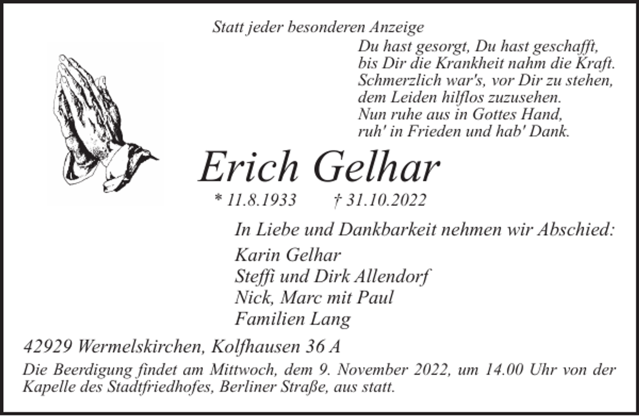 <p>Statt jeder besonderen Anzeige<br />Du hast gesorgt, Du hast geschafft,<br />bis Dir die Krankheit nahm die Kraft.<br />Schmerzlich war's, vor Dir zu stehen,<br />dem Leiden hilflos zuzusehen.<br />Nun ruhe aus in Gottes Hand,<br />ruh' in Frieden und hab' Dank.</p><p>Erich Gelhar<br />* 11.8.1933</p><p>† 31.10.2022</p><p>In Liebe und Dankbarkeit nehmen wir Abschied:<br />Karin Gelhar<br />Steffi und Dirk Allendorf<br />Nick, Marc mit Paul<br />Familien Lang<br />42929 Wermelskirchen, Kolfhausen 36 A</p><p>Die Beerdigung findet am Mittwoch, dem 9. November 2022, um 14.00 Uhr von der<br />Kapelle des Stadtfriedhofes, Berliner Straße, aus statt.</p>
