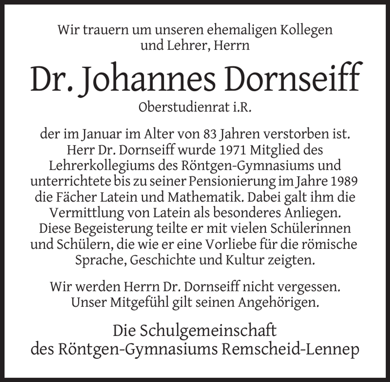 <p>Wir trauern um unseren ehemaligen Kollegen<br />und Lehrer, Herrn</p><p>Dr. Johannes Dornseiff<br />Oberstudienrat i.R.<br />der im Januar im Alter von 83 Jahren verstorben ist.<br />Herr Dr. Dornseiff wurde 1971 Mitglied des<br />Lehrerkollegiums des Röntgen-Gymnasiums und<br />unterrichtete bis zu seiner Pensionierung im Jahre 1989<br />die Fächer Latein und Mathematik. Dabei galt ihm die<br />Vermittlung von Latein als besonderes Anliegen.<br />Diese Begeisterung teilte er mit vielen Schülerinnen<br />und Schülern, die wie er eine Vorliebe für die römische<br />Sprache, Geschichte und Kultur zeigten.<br />Wir werden Herrn Dr. Dornseiff nicht vergessen.<br />Unser Mitgefühl gilt seinen Angehörigen.</p><p>Die Schulgemeinschaft<br />des Röntgen-Gymnasiums Remscheid-Lennep</p>