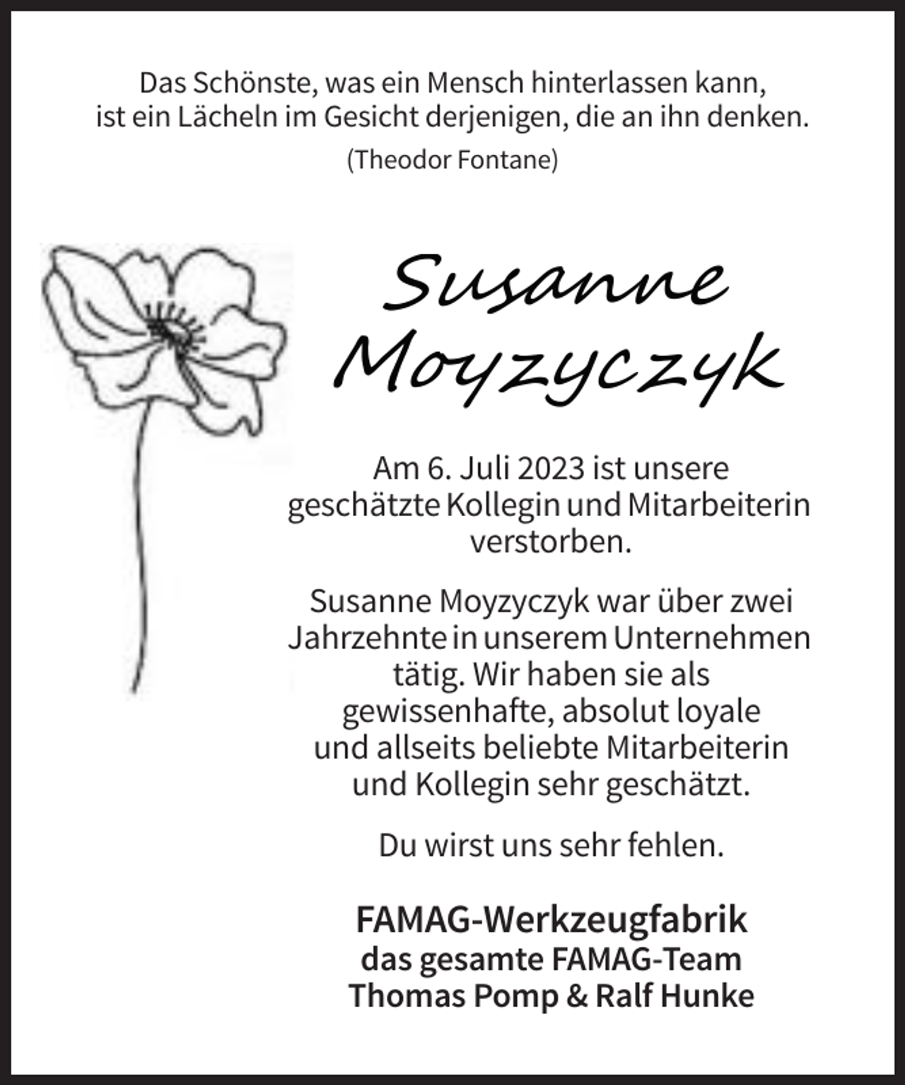 <p>Das Schönste, was ein Mensch hinterlassen kann,<br />ist ein Lächeln im Gesicht derjenigen, die an ihn denken.<br />(Theodor Fontane)</p><p>Susanne<br />Moyzyczyk<br />Am 6. Juli 2023 ist unsere<br />geschätzte Kollegin und Mitarbeiterin<br />verstorben.<br />Susanne Moyzyczyk war über zwei<br />Jahrzehnte in unserem Unternehmen<br />tätig. Wir haben sie als<br />gewissenhafte, absolut loyale<br />und allseits beliebte Mitarbeiterin<br />und Kollegin sehr geschätzt.<br />Du wirst uns sehr fehlen.</p><p>FAMAG-Werkzeugfabrik<br />das gesamte FAMAG-Team<br />Thomas Pomp &amp; Ralf Hunke</p>