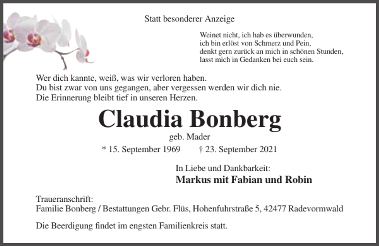 <p>Statt besonderer Anzeige<br />Weinet nicht, ich hab es überwunden,<br />ich bin erlöst von Schmerz und Pein,<br />denkt gern zurück an mich in schönen Stunden,<br />lasst mich in Gedanken bei euch sein.</p><p>Wer dich kannte, weiß, was wir verloren haben.<br />Du bist zwar von uns gegangen, aber vergessen werden wir dich nie.<br />Die Erinnerung bleibt tief in unseren Herzen.</p><p>Claudia Bonberg<br />geb. Mader<br />* 15. September 1969<br />† 23. September 2021<br />In Liebe und Dankbarkeit:</p><p>Markus mit Fabian und Robin<br />Traueranschrift:<br />Familie Bonberg / Bestattungen Gebr. Flüs, Hohenfuhrstraße 5, 42477 Radevormwald<br />Die Beerdigung findet im engsten Familienkreis statt.</p>