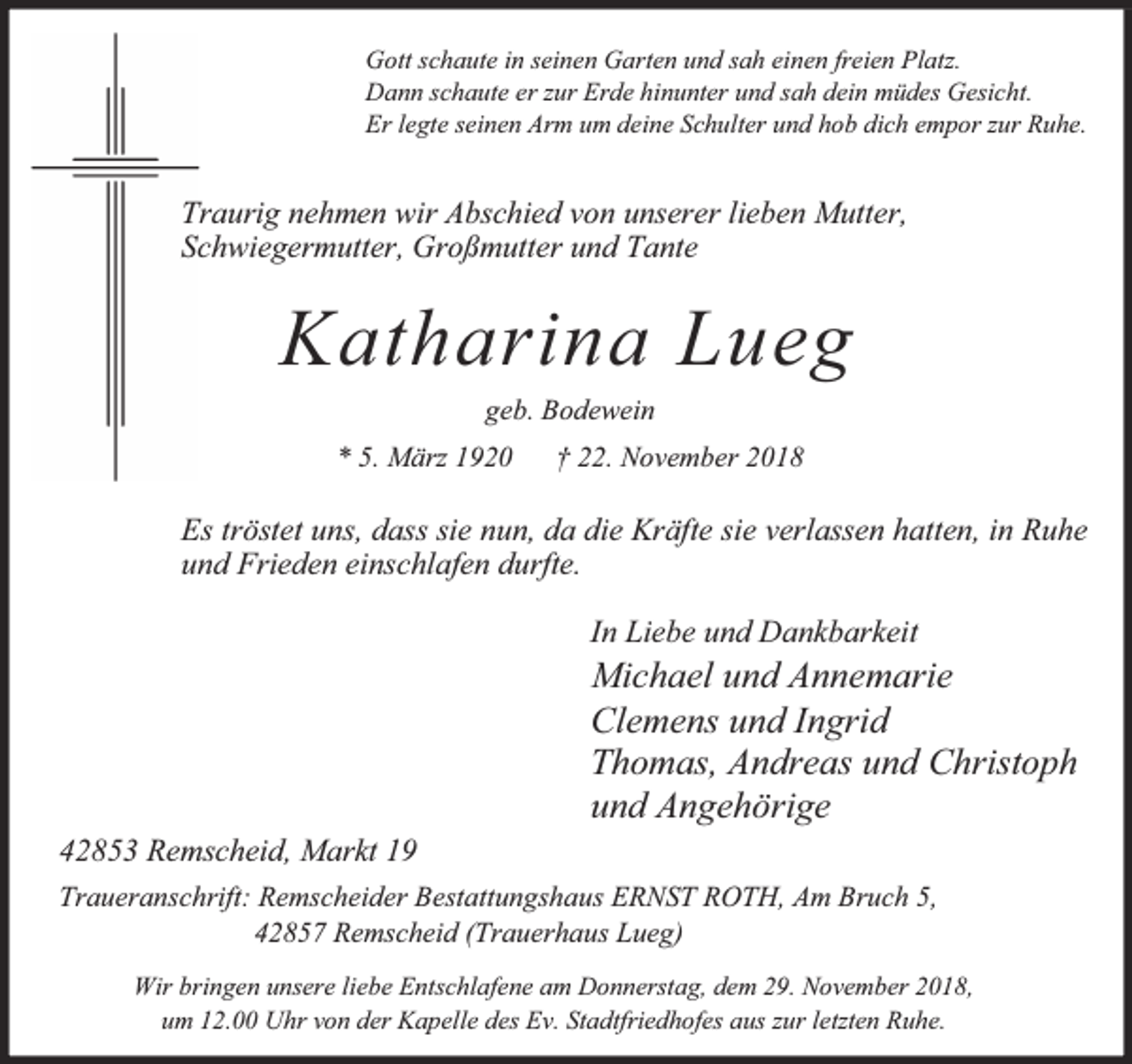<p>Gott schaute in seinen Garten und sah einen freien Platz.<br />Dann schaute er zur Erde hinunter und sah dein müdes Gesicht.<br />Er legte seinen Arm um deine Schulter und hob dich empor zur Ruhe.</p><p>Traurig nehmen wir Abschied von unserer lieben Mutter,<br />Schwiegermutter, Großmutter und Tante</p><p>Katharina Lueg<br />geb. Bodewein<br />* 5. März 1920</p><p>† 22. November 2018</p><p>Es tröstet uns, dass sie nun, da die Kräfte sie verlassen hatten, in Ruhe<br />und Frieden einschlafen durfte.<br />In Liebe und Dankbarkeit</p><p>42853 Remscheid, Markt 19</p><p>Michael und Annemarie<br />Clemens und Ingrid<br />Thomas, Andreas und Christoph<br />und Angehörige</p><p>Traueranschrift: Remscheider Bestattungshaus ERNST ROTH, Am Bruch 5,<br />42857 Remscheid (Trauerhaus Lueg)<br />Wir bringen unsere liebe Entschlafene am Donnerstag, dem 29. November 2018,<br />um 12.00 Uhr von der Kapelle des Ev. Stadtfriedhofes aus zur letzten Ruhe.</p>