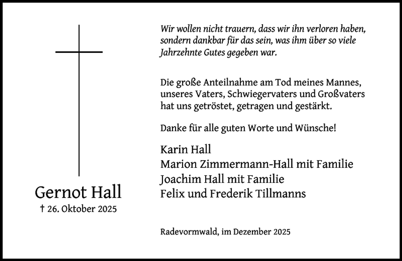 <p>Wir wollen nicht trauern, dass wir ihn verloren haben,<br />sondern dankbar für das sein, was ihm über so viele<br />Jahrzehnte Gutes gegeben war.<br />Die große Anteilnahme am Tod meines Mannes,<br />unseres Vaters, Schwiegervaters und Großvaters<br />hat uns getröstet, getragen und gestärkt.<br />Danke für alle guten Worte und Wünsche!</p><p>Gernot Hall</p><p>Karin Hall<br />Marion Zimmermann-Hall mit Familie<br />Joachim Hall mit Familie<br />Felix und Frederik Tillmanns</p><p>† 26. Oktober 2025</p><p>Radevormwald, im Dezember 2025</p>