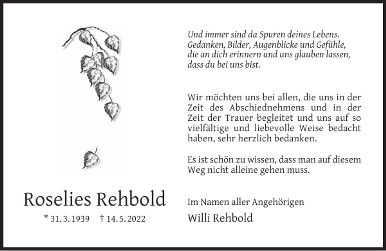 <p>Und immer sind da Spuren deines Lebens.<br />Gedanken, Bilder, Augenblicke und Gefühle,<br />die an dich erinnern und uns glauben lassen,<br />dass du bei uns bist.<br />Wir möchten uns bei allen, die uns in der<br />Zeit des Abschiednehmens und in der<br />Zeit der Trauer begleitet und uns auf so<br />vielfältige und liebevolle Weise bedacht<br />haben, sehr herzlich bedanken.<br />Es ist schön zu wissen, dass man auf diesem<br />Weg nicht alleine gehen muss.</p><p>Roselies Rehbold<br />* 31. 3. 1939</p><p>† 14. 5. 2022</p><p>Im Namen aller Angehörigen</p><p>Willi Rehbold</p>