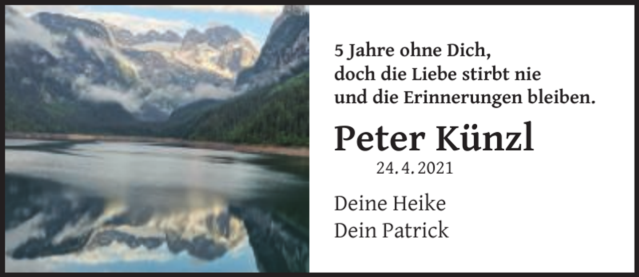 <p>5 Jahre ohne Dich,<br />doch die Liebe stirbt nie<br />und die Erinnerungen bleiben.</p><p>Peter Künzl<br />24. 4. 2021</p><p>Deine Heike<br />Dein Patrick</p>