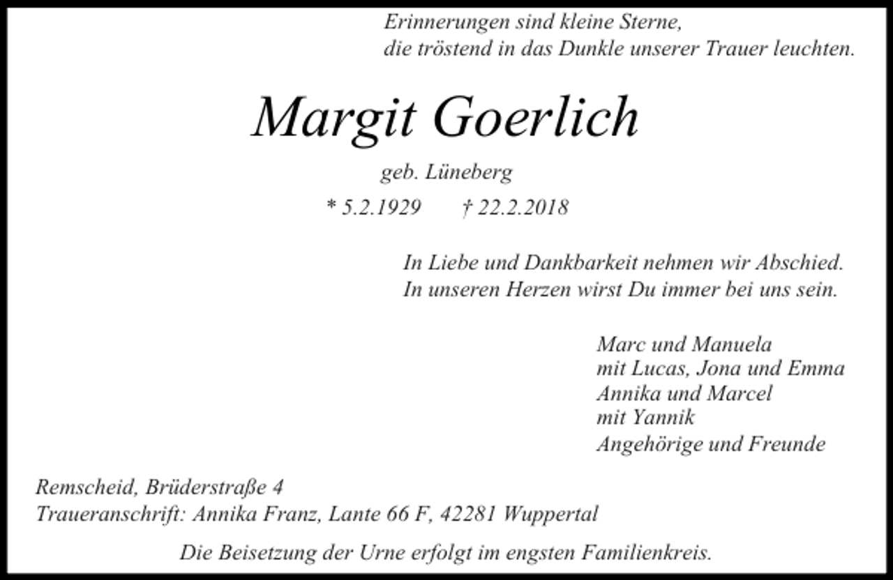 <p>Erinnerungen sind kleine Sterne,<br />die tröstend in das Dunkle unserer Trauer leuchten.</p><p>Margit Goerlich<br />geb. Lüneberg<br />* 5.2.1929</p><p>† 22.2.2018</p><p>In Liebe und Dankbarkeit nehmen wir Abschied.<br />In unseren Herzen wirst Du immer bei uns sein.<br />Marc und Manuela<br />mit Lucas, Jona und Emma<br />Annika und Marcel<br />mit Yannik<br />Angehörige und Freunde<br />Remscheid, Brüderstraße 4<br />Traueranschrift: Annika Franz, Lante 66 F, 42281 Wuppertal<br />Die Beisetzung der Urne erfolgt im engsten Familienkreis.</p>