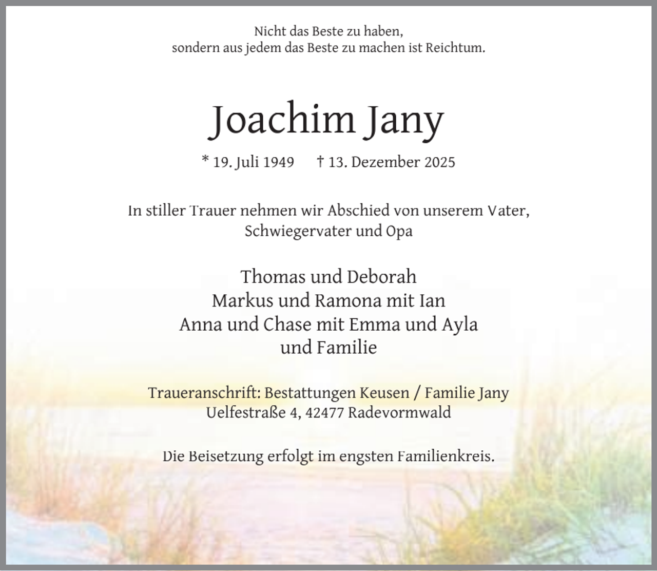 <p>Nicht das Beste zu haben,<br />sondern aus jedem das Beste zu machen ist Reichtum.</p><p>Joachim Jany<br />* 19. Juli 1949</p><p>† 13. Dezember 2025</p><p>In stiller Trauer nehmen wir Abschied von unserem Vater,<br />Schwiegervater und Opa</p><p>Thomas und Deborah<br />Markus und Ramona mit Ian<br />Anna und Chase mit Emma und Ayla<br />und Familie<br />Traueranschrift: Bestattungen Keusen / Familie Jany<br />Uelfestraße 4, 42477 Radevormwald<br />Die Beisetzung erfolgt im engsten Familienkreis.</p>