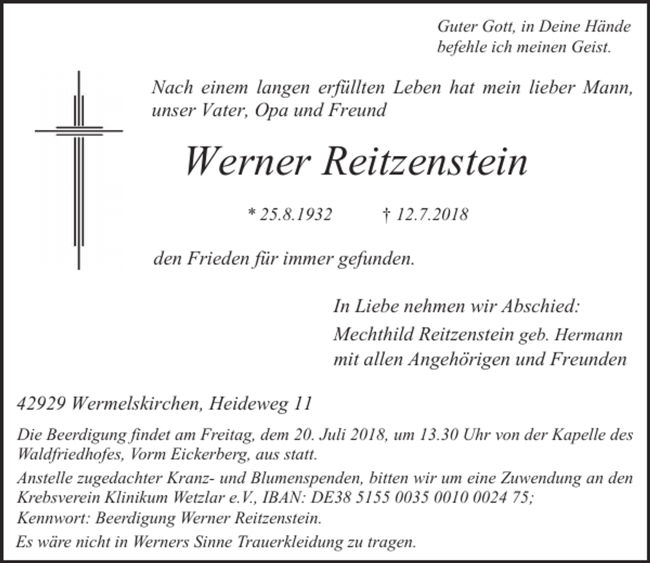 <p>Guter Gott, in Deine Hände<br />befehle ich meinen Geist.</p><p>Nach einem langen erfüllten Leben hat mein lieber Mann,<br />unser Vater, Opa und Freund</p><p>Werner Reitzenstein<br />* 25.8.1932</p><p>† 12.7.2018</p><p>den Frieden für immer gefunden.<br />In Liebe nehmen wir Abschied:<br />Mechthild Reitzenstein geb. Hermann<br />mit allen Angehörigen und Freunden<br />42929 Wermelskirchen, Heideweg 11<br />Die Beerdigung findet am Freitag, dem 20. Juli 2018, um 13.30 Uhr von der Kapelle des<br />Waldfriedhofes, Vorm Eickerberg, aus statt.<br />Anstelle zugedachter Kranz- und Blumenspenden, bitten wir um eine Zuwendung an den<br />Krebsverein Klinikum Wetzlar e.V., IBAN: DE38 5155 0035 001024 75;<br />Kennwort: Beerdigung Werner Reitzenstein.<br />Es wäre nicht in Werners Sinne Trauerkleidung zu tragen.</p>
