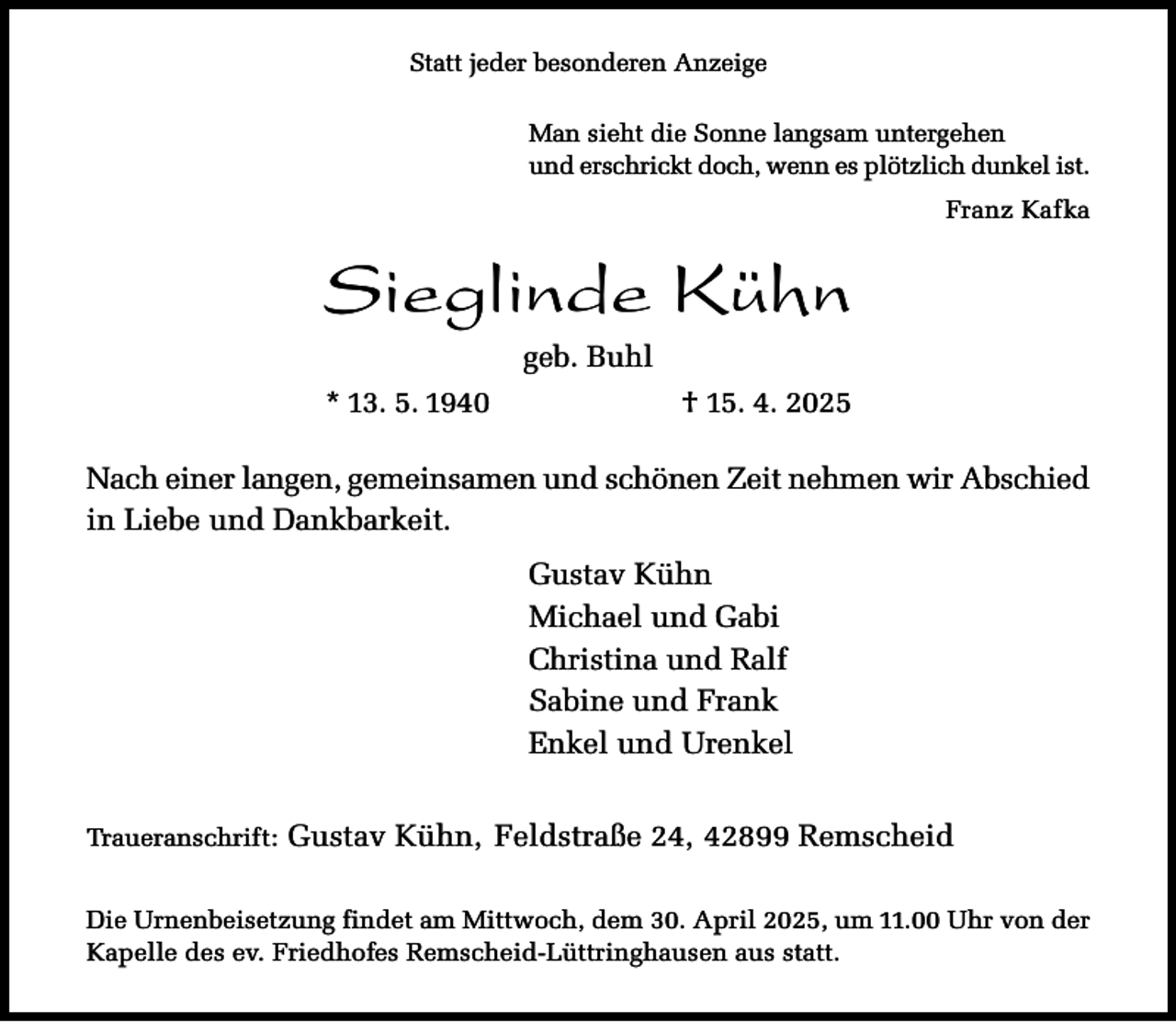 <p>Statt jeder besonderen Anzeige<br />Man sieht die Sonne langsam untergehen<br />und erschrickt doch, wenn es plötzlich dunkel ist.<br />Franz Kafka</p><p>Sieglinde Kühn<br />geb. Buhl<br />* 13. 5. 1940</p><p>† 15. 4. 2025</p><p>Nach einer langen, gemeinsamen und schönen Zeit nehmen wir Abschied<br />in Liebe und Dankbarkeit.<br />Gustav Kühn<br />Michael und Gabi<br />Christina und Ralf<br />Sabine und Frank<br />Enkel und Urenkel<br />Traueranschrift:</p><p>Gustav Kühn, Feldstraße 24, 42899 Remscheid</p><p>Die Urnenbeisetzung findet am Mittwoch, dem 30. April 2025, um 11.00 Uhr von der<br />Kapelle des ev. Friedhofes Remscheid-Lüttringhausen aus statt.</p>