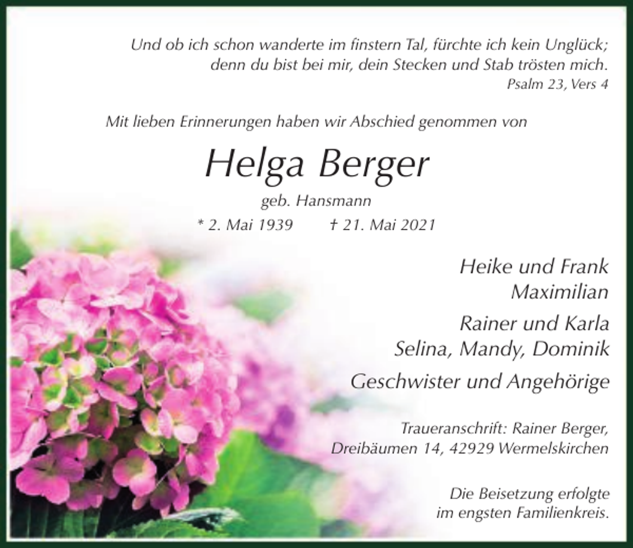 <p>Und ob ich schon wanderte im finstern Tal, fürchte ich kein Unglück;<br />denn du bist bei mir, dein Stecken und Stab trösten mich.<br />Psalm 23, Vers 4</p><p>Mit lieben Erinnerungen haben wir Abschied genommen von</p><p>Helga Berger<br />geb. Hansmann<br />* 2. Mai 1939</p><p>† 21. Mai 2021</p><p>Heike und Frank<br />Maximilian<br />Rainer und Karla<br />Selina, Mandy, Dominik<br />Geschwister und Angehörige<br />Traueranschrift: Rainer Berger,<br />Dreibäumen 14, 42929 Wermelskirchen<br />Die Beisetzung erfolgte<br />im engsten Familienkreis.</p>
