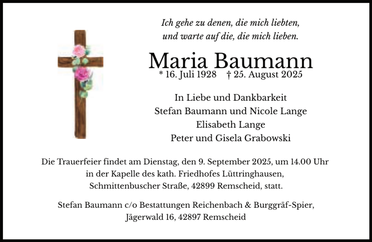 <p>Ich gehe zu denen, die mich liebten,<br />und warte auf die, die mich lieben.</p><p>Maria<br />Baumann<br />* 16. Juli 1928 † 25. August 2025<br />In Liebe und Dankbarkeit<br />Stefan Baumann und Nicole Lange<br />Elisabeth Lange<br />Peter und Gisela Grabowski<br />Die Trauerfeier findet am Dienstag, den 9. September 2025, um 14.00 Uhr<br />in der Kapelle des kath. Friedhofes Lüttringhausen,<br />Schmittenbuscher Straße, 42899 Remscheid, statt.<br />Stefan Baumann c/o Bestattungen Reichenbach &amp; Burggräf-Spier,<br />Jägerwald 16, 42897 Remscheid</p>
