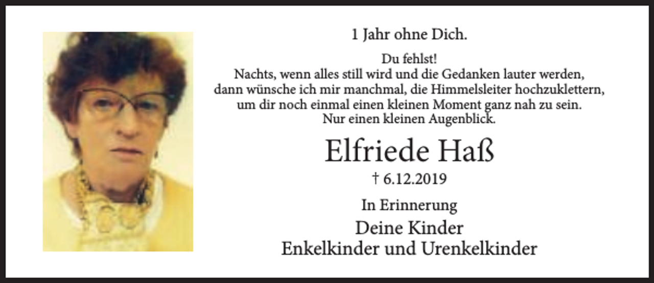 <p>1 Jahr ohne Dich.<br />Du fehlst!<br />Nachts, wenn alles still wird und die Gedanken lauter werden,<br />dann wünsche ich mir manchmal, die Himmelsleiter hochzuklettern,<br />um dir noch einmal einen kleinen Moment ganz nah zu sein.<br />Nur einen kleinen Augenblick.</p><p>Elfriede Haß<br />† 6.12.2019</p><p>In Erinnerung</p><p>Deine Kinder<br />Enkelkinder und Urenkelkinder</p>