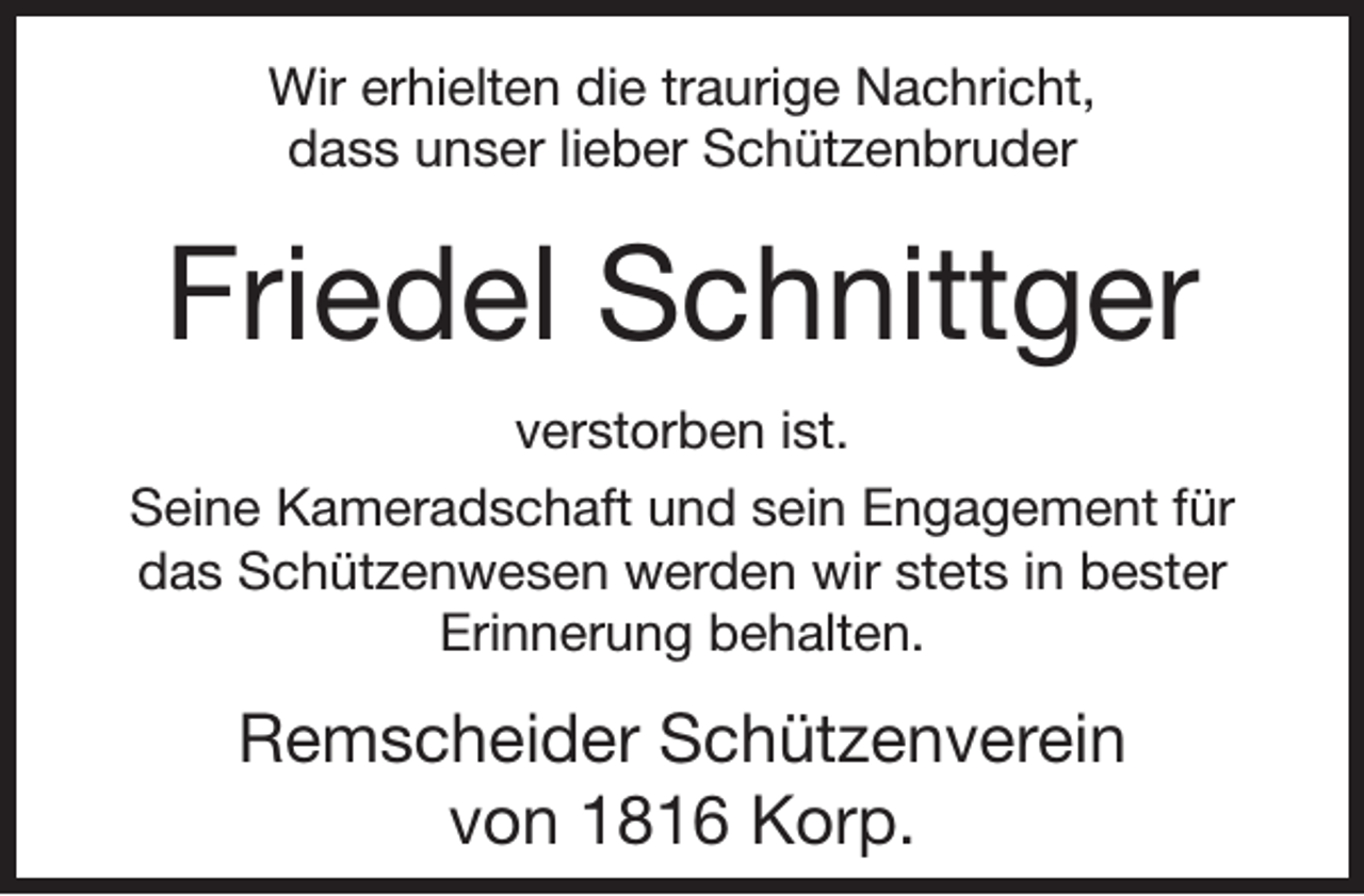 <p>Wir erhielten die traurige Nachricht,<br />dass unser lieber Schützenbruder</p><p>Friedel Schnittger<br />verstorben ist.<br />Seine Kameradschaft und sein Engagement für<br />das Schützenwesen werden wir stets in bester<br />Erinnerung behalten.</p><p>Remscheider Schützenverein<br />von 1816 Korp.</p>