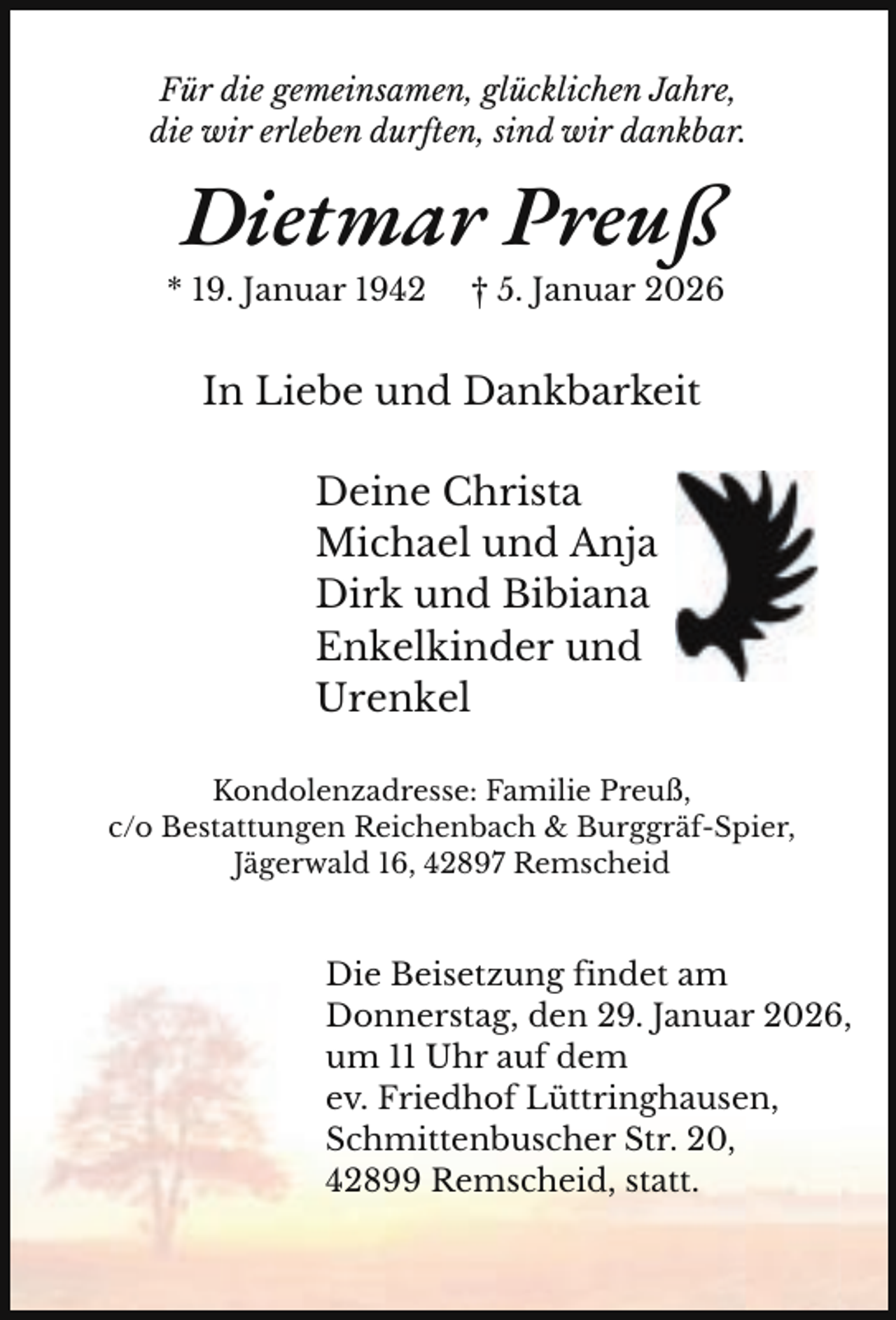<p>Für die gemeinsamen, glücklichen Jahre,<br />die wir erleben durften, sind wir dankbar.</p><p>Dietmar Preuß</p><p>* 19. Januar 1942</p><p>† 5. Januar 2026</p><p>In Liebe und Dankbarkeit<br />Deine Christa<br />Michael und Anja<br />Dirk und Bibiana<br />Enkelkinder und<br />Urenkel<br />Kondolenzadresse: Familie Preuß,<br />c/o Bestattungen Reichenbach &amp; Burggräf-Spier,<br />Jägerwald 16, 42897 Remscheid</p><p>Die Beisetzung findet am<br />Donnerstag, den 29. Januar 2026,<br />um 11 Uhr auf dem<br />ev. Friedhof Lüttringhausen,<br />Schmittenbuscher Str. 20,<br />42899 Remscheid, statt.</p>