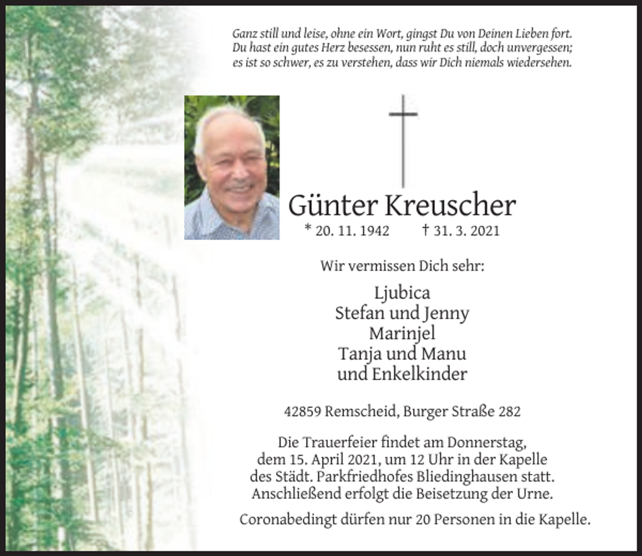 <p>Ganz still und leise, ohne ein Wort, gingst Du von Deinen Lieben fort.<br />Du hast ein gutes Herz besessen, nun ruht es still, doch unvergessen;<br />es ist so schwer, es zu verstehen, dass wir Dich niemals wiedersehen.</p><p>Günter Kreuscher<br />* 20. 11. 1942</p><p>† 31. 3. 2021</p><p>Wir vermissen Dich sehr:</p><p>Ljubica<br />Stefan und Jenny<br />Marinjel<br />Tanja und Manu<br />und Enkelkinder<br />42859 Remscheid, Burger Straße 282<br />Die Trauerfeier findet am Donnerstag,<br />dem 15. April 2021, um 12 Uhr in der Kapelle<br />des Städt. Parkfriedhofes Bliedinghausen statt.<br />Anschließend erfolgt die Beisetzung der Urne.<br />Coronabedingt dürfen nur 20 Personen in die Kapelle.</p>