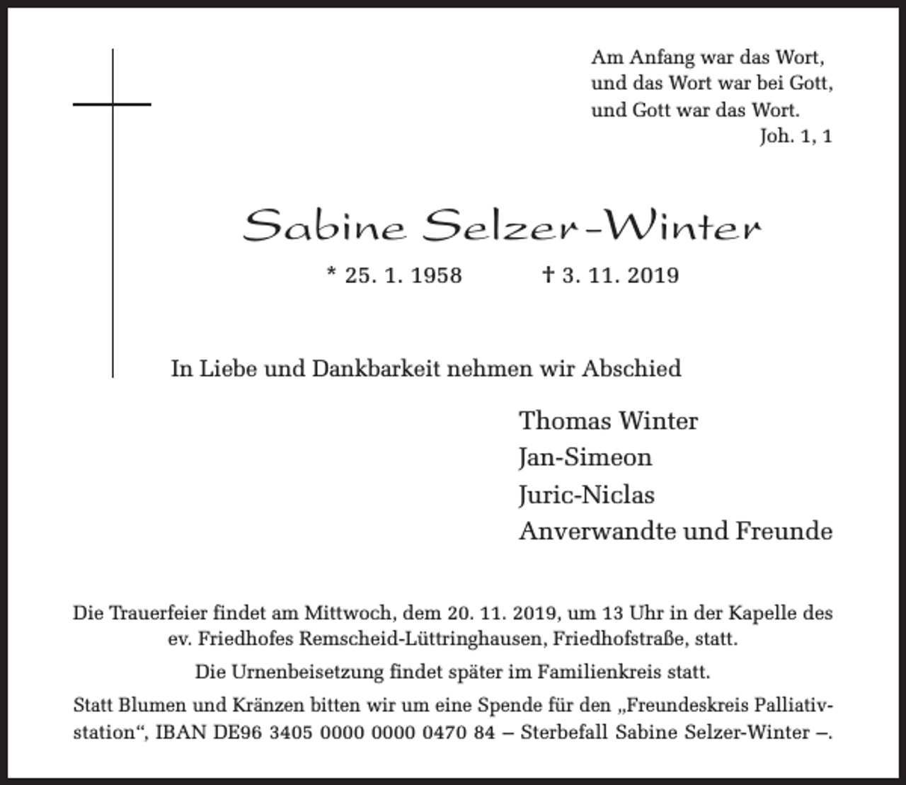 <p>Am Anfang war das Wort,<br />und das Wort war bei Gott,<br />und Gott war das Wort.<br />Joh. 1, 1</p><p>Sabine Selzer -Winter<br />* 25. 1. 1958</p><p>† 3. 11. 2019</p><p>In Liebe und Dankbarkeit nehmen wir Abschied</p><p>Thomas Winter<br />Jan-Simeon<br />Juric-Niclas<br />Anverwandte und Freunde<br />Die Trauerfeier findet am Mittwoch, dem 20. 11. 2019, um 13 Uhr in der Kapelle des<br />ev. Friedhofes Remscheid-Lüttringhausen, Friedhofstraße, statt.<br />Die Urnenbeisetzung findet später im Familienkreis statt.<br />Statt Blumen und Kränzen bitten wir um eine Spende für den „Freundeskreis Palliativstation“, IBAN DE96 3405 0470 84 – Sterbefall Sabine Selzer-Winter –.</p>