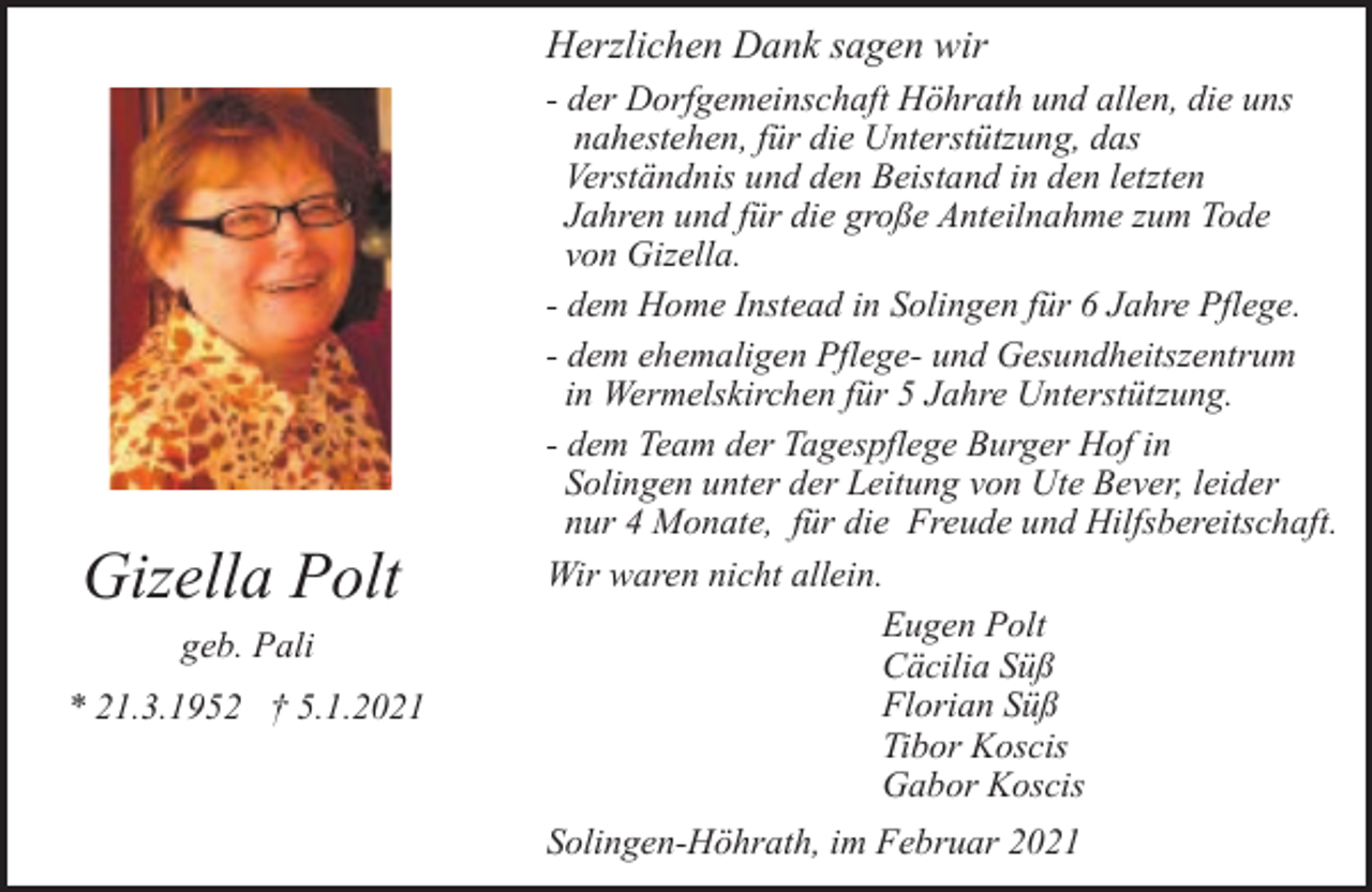 <p>Herzlichen Dank sagen wir</p><p>Gizella Polt<br />geb. Pali<br />* 21.3.1952 † 5.1.2021</p><p>- der Dorfgemeinschaft Höhrath und allen, die uns<br />nahestehen, für die Unterstützung, das<br />Verständnis und den Beistand in den letzten<br />Jahren und für die große Anteilnahme zum Tode<br />von Gizella.<br />- dem Home Instead in Solingen für 6 Jahre Pflege.<br />- dem ehemaligen Pflege- und Gesundheitszentrum<br />in Wermelskirchen für 5 Jahre Unterstützung.<br />- dem Team der Tagespflege Burger Hof in<br />Solingen unter der Leitung von Ute Bever, leider<br />nur 4 Monate, für die Freude und Hilfsbereitschaft.<br />Wir waren nicht allein.<br />Eugen Polt<br />Cäcilia Süß<br />Florian Süß<br />Tibor Koscis<br />Gabor Koscis<br />Solingen-Höhrath, im Februar 2021</p>