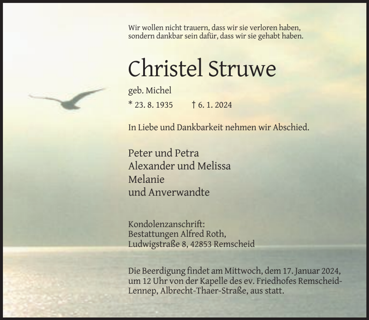 <p>Wir wollen nicht trauern, dass wir sie verloren haben,<br />sondern dankbar sein dafür, dass wir sie gehabt haben.</p><p>Christel Struwe<br />geb. Michel<br />* 23. 8. 1935</p><p>† 6. 1. 2024</p><p>In Liebe und Dankbarkeit nehmen wir Abschied.</p><p>Peter und Petra<br />Alexander und Melissa<br />Melanie<br />und Anverwandte<br />Kondolenzanschrift:<br />Bestattungen Alfred Roth,<br />Ludwigstraße 8, 42853 Remscheid</p><p>Die Beerdigung findet am Mittwoch, dem 17. Januar 2024,<br />um 12 Uhr von der Kapelle des ev. Friedhofes RemscheidLennep, Albrecht-Thaer-Straße, aus statt.</p>
