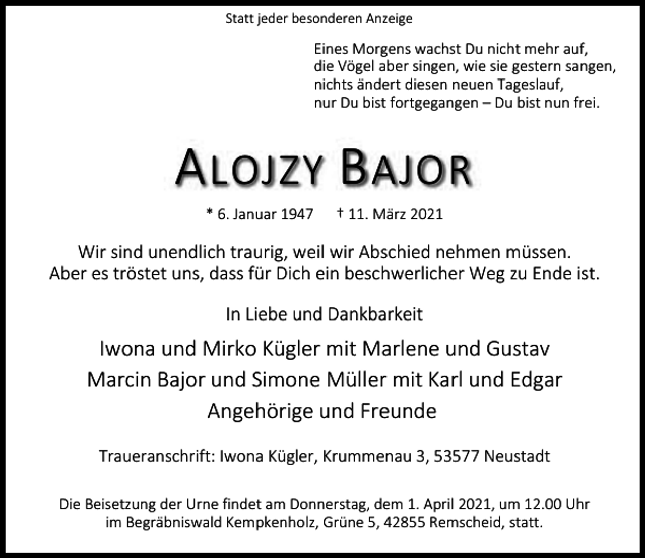 <p>Statt jeder besonderen Anzeige</p><p>Eines Morgens wachst Du nicht mehr auf,<br />die Vögel aber singen, wie sie gestern sangen,<br />nichts ändert diesen neuen Tageslauf,<br />nur Du bist fortgegangen – Du bist nun frei.</p><p>A LOJZY B AJOR<br />* 6. Januar 1947</p><p>† 11. März 2021</p><p>Wir sind unendlich traurig, weil wir Abschied nehmen müssen.<br />Aber es tröstet uns, dass für Dich ein beschwerlicher Weg zu Ende ist.<br />In Liebe und Dankbarkeit</p><p>Iwona und Mirko Kügler mit Marlene und Gustav<br />Marcin Bajor und Simone Müller mit Karl und Edgar<br />Angehörige und Freunde<br />Traueranschrift: Iwona Kügler, Krummenau 3, 53577 Neustadt<br />Die Beisetzung der Urne findet am Donnerstag, dem 1. April 2021, um 12.00 Uhr<br />im Begräbniswald Kempkenholz, Grüne 5, 42855 Remscheid, statt.</p>