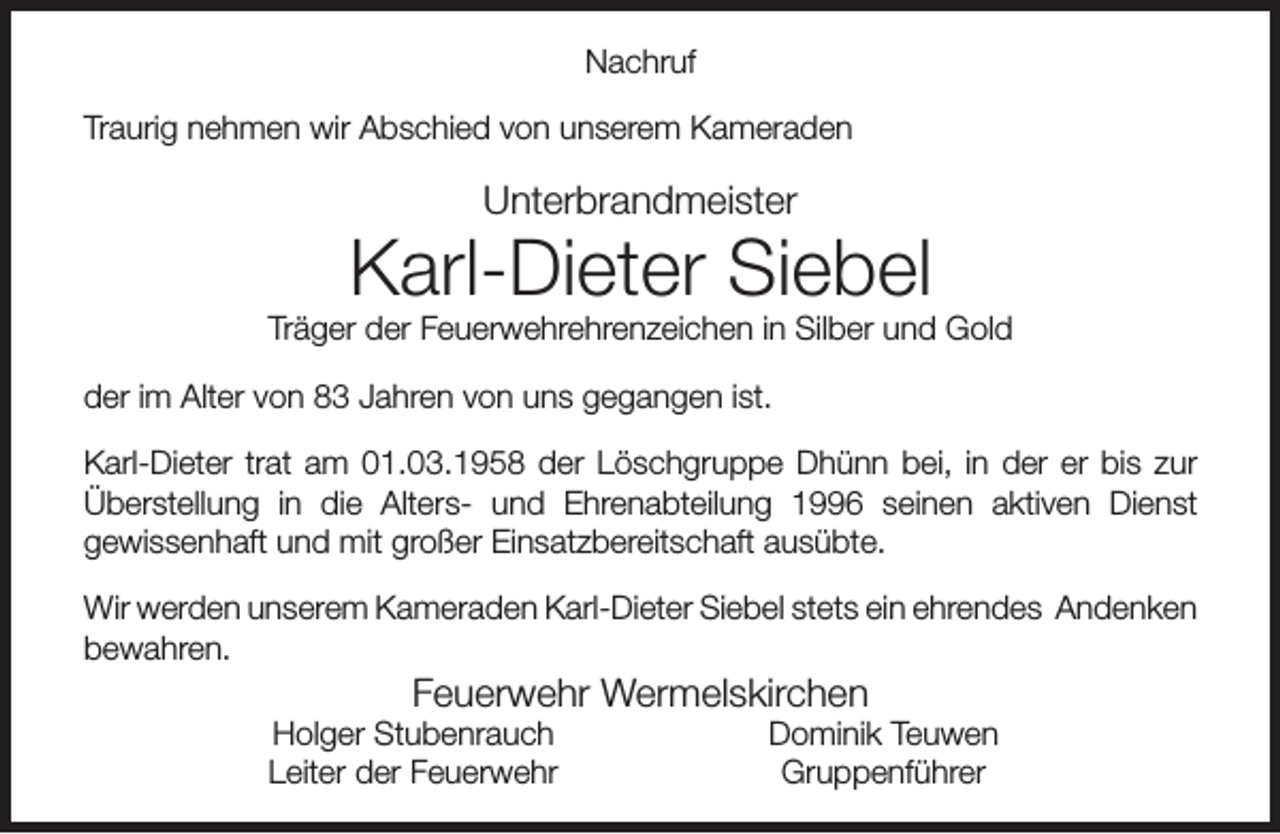 <p>Nachruf<br />Traurig nehmen wir Abschied von unserem Kameraden</p><p>Unterbrandmeister</p><p>Karl-Dieter Siebel</p><p>Träger der Feuerwehrehrenzeichen in Silber und Gold<br />der im Alter von 83 Jahren von uns gegangen ist.<br />Karl-Dieter trat am 01.03.1958 der Löschgruppe Dhünn bei, in der er bis zur<br />Überstellung in die Alters- und Ehrenabteilung 1996 seinen aktiven Dienst<br />gewissenhaft und mit großer Einsatzbereitschaft ausübte.<br />Wir werden unserem Kameraden Karl-Dieter Siebel stets ein ehrendes Andenken<br />bewahren.</p><p>Feuerwehr Wermelskirchen</p><p>Holger Stubenrauch<br />Leiter der Feuerwehr</p><p>Dominik Teuwen<br />Gruppenführer</p>