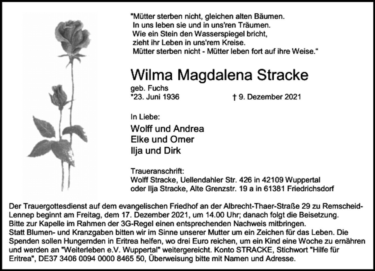 <p>"Mütter sterben nicht, gleichen alten Bäumen.<br />In uns leben sie und in uns'ren Träumen.<br />Wie ein Stein den Wasserspiegel bricht,<br />zieht ihr Leben in uns'rem Kreise.<br />Mütter sterben nicht - Mütter leben fort auf ihre Weise.“</p><p>Wilma Magdalena Stracke<br />geb. Fuchs<br />*23. Juni 1936</p><p>† 9. Dezember 2021</p><p>In Liebe:</p><p>Wolff und Andrea<br />Elke und Omer<br />Ilja und Dirk<br />Traueranschrift:<br />Wolff Stracke, Uellendahler Str. 426 in 42109 Wuppertal<br />oder Ilja Stracke, Alte Grenzstr. 19 a in 61381 Friedrichsdorf<br />Der Trauergottesdienst auf dem evangelischen Friedhof an der Albrecht-Thaer-Straße 29 zu RemscheidLennep beginnt am Freitag, dem 17. Dezember 2021, um 14.00 Uhr; danach folgt die Beisetzung.<br />Bitte zur Kapelle im Rahmen der 3G-Regel einen entsprechenden Nachweis mitbringen.<br />Statt Blumen- und Kranzgaben bitten wir im Sinne unserer Mutter um ein Zeichen für das Leben. Die<br />Spenden sollen Hungernden in Eritrea helfen, wo drei Euro reichen, um ein Kind eine Woche zu ernähren<br />und werden an "Weiterleben e.V. Wuppertal" weitergereicht. Konto STRACKE, Stichwort "Hilfe für<br />Eritrea", DE37 3406 0094 0000 8460, Überweisung bitte mit Namen und Adresse.</p>