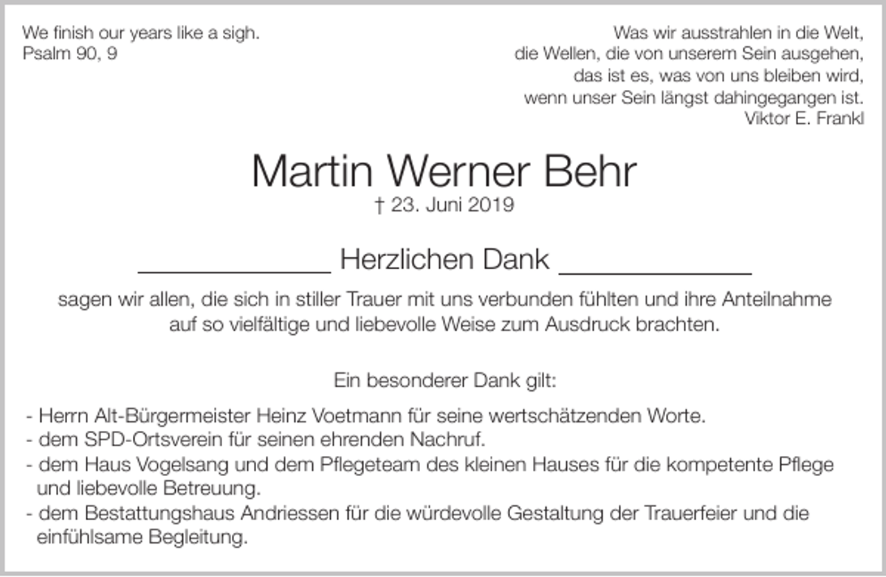 <p>We finish our years like a sigh.<br />Psalm 90, 9</p><p>Was wir ausstrahlen in die Welt,<br />die Wellen, die von unserem Sein ausgehen,<br />das ist es, was von uns bleiben wird,<br />wenn unser Sein längst dahingegangen ist.<br />Viktor E. Frankl</p><p>Martin Werner Behr<br />† 23. Juni 2019</p><p>Herzlichen Dank<br />sagen wir allen, die sich in stiller Trauer mit uns verbunden fühlten und ihre Anteilnahme<br />auf so vielfältige und liebevolle Weise zum Ausdruck brachten.<br />Ein besonderer Dank gilt:<br />- Herrn Alt-Bürgermeister Heinz Voetmann für seine wertschätzenden Worte.<br />- dem SPD-Ortsverein für seinen ehrenden Nachruf.<br />- dem Haus Vogelsang und dem Pflegeteam des kleinen Hauses für die kompetente Pflege<br />und liebevolle Betreuung.<br />- dem Bestattungshaus Andriessen für die würdevolle Gestaltung der Trauerfeier und die<br />einfühlsame Begleitung.</p>