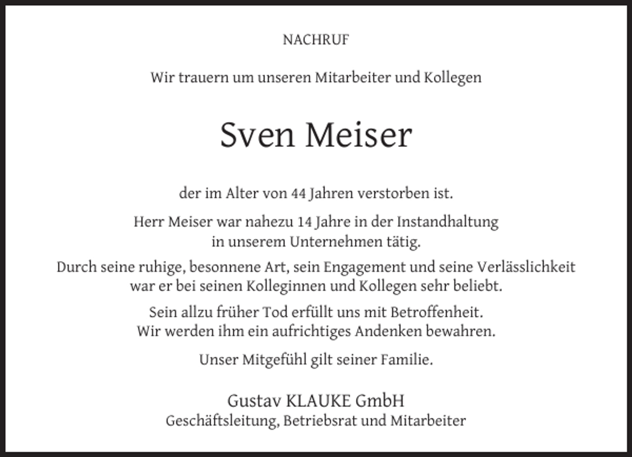 <p>NACHRUF<br />Wir trauern um unseren Mitarbeiter und Kollegen</p><p>Sven Meiser<br />der im Alter von 44 Jahren verstorben ist.<br />Herr Meiser war nahezu 14 Jahre in der Instandhaltung<br />in unserem Unternehmen tätig.<br />Durch seine ruhige, besonnene Art, sein Engagement und seine Verlässlichkeit<br />war er bei seinen Kolleginnen und Kollegen sehr beliebt.<br />Sein allzu früher Tod erfüllt uns mit Betroffenheit.<br />Wir werden ihm ein aufrichtiges Andenken bewahren.<br />Unser Mitgefühl gilt seiner Familie.</p><p>Gustav KLAUKE GmbH</p><p>Geschäftsleitung, Betriebsrat und Mitarbeiter</p>