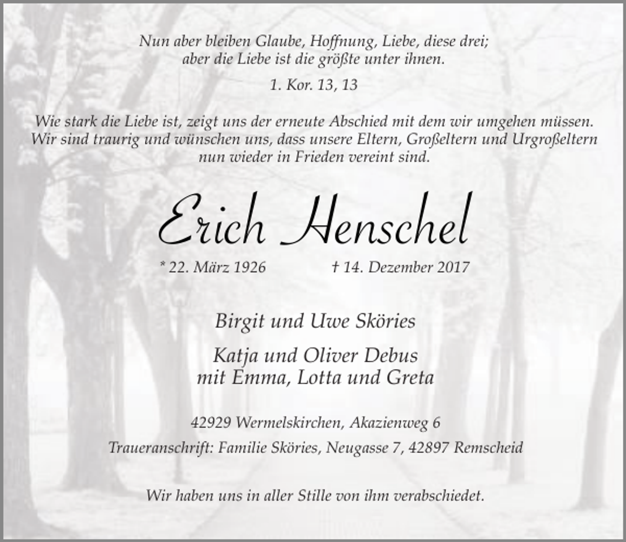 <p>Nun aber bleiben Glaube, Hoffnung, Liebe, diese drei;<br />aber die Liebe ist die größte unter ihnen.<br />1. Kor. 13, 13<br />Wie stark die Liebe ist, zeigt uns der erneute Abschied mit dem wir umgehen müssen.<br />Wir sind traurig und wünschen uns, dass unsere Eltern, Großeltern und Urgroßeltern<br />nun wieder in Frieden vereint sind.</p><p>Erich Henschel</p><p>* 22. März 1926</p><p>† 14. Dezember 2017</p><p>Birgit und Uwe Sköries<br />Katja und Oliver Debus<br />mit Emma, Lotta und Greta<br />42929 Wermelskirchen, Akazienweg 6<br />Traueranschrift: Familie Sköries, Neugasse 7, 42897 Remscheid<br />Wir haben uns in aller Stille von ihm verabschiedet.</p>
