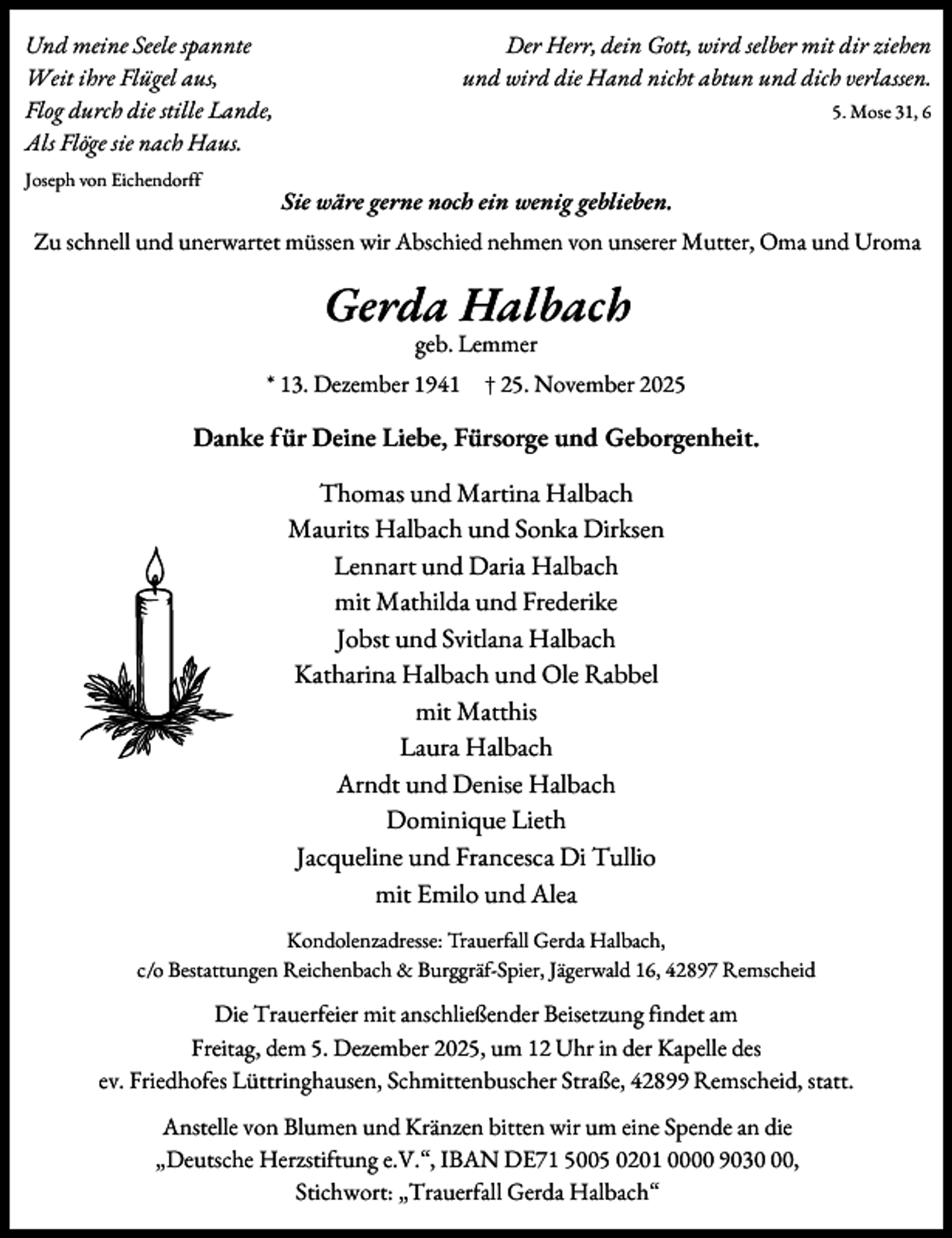 <p>Der Herr, dein Gott, wird selber mit dir ziehen<br />und wird die Hand nicht abtun und dich verlassen.</p><p>Und meine Seele spannte<br />Weit ihre Flügel aus,<br />Flog durch die stille Lande,<br />Als Flöge sie nach Haus.<br />Joseph von Eichendorff</p><p>5. Mose 31, 6</p><p>Sie wäre gerne noch ein wenig geblieben.</p><p>Zu schnell und unerwartet müssen wir Abschied nehmen von unserer Mutter, Oma und Uroma</p><p>Gerda Halbach<br />geb. Lemmer</p><p>* 13. Dezember 1941</p><p>† 25. November 2025</p><p>Danke für Deine Liebe, Fürsorge und Geborgenheit.<br />Thomas und Martina Halbach<br />Maurits Halbach und Sonka Dirksen<br />Lennart und Daria Halbach<br />mit Mathilda und Frederike<br />Jobst und Svitlana Halbach<br />Katharina Halbach und Ole Rabbel<br />mit Matthis<br />Laura Halbach<br />Arndt und Denise Halbach<br />Dominique Lieth<br />Jacqueline und Francesca Di Tullio<br />mit Emilo und Alea<br />Kondolenzadresse: Trauerfall Gerda Halbach,<br />c/o Bestattungen Reichenbach &amp; Burggräf-Spier, Jägerwald 16, 42897 Remscheid</p><p>Die Trauerfeier mit anschließender Beisetzung findet am<br />Freitag, dem 5. Dezember 2025, um 12 Uhr in der Kapelle des<br />ev. Friedhofes Lüttringhausen, Schmittenbuscher Straße, 42899 Remscheid, statt.<br />Anstelle von Blumen und Kränzen bitten wir um eine Spende an die<br />„Deutsche Herzstiftung e.V.“, IBAN DE71 5005 0201 0000 9030,<br />Stichwort: „Trauerfall Gerda Halbach“</p>