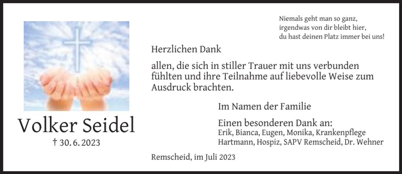 <p>Niemals geht man so ganz,<br />irgendwas von dir bleibt hier,<br />du hast deinen Platz immer bei uns!</p><p>Herzlichen Dank<br />allen, die sich in stiller Trauer mit uns verbunden<br />fühlten und ihre Teilnahme auf liebevolle Weise zum<br />Ausdruck brachten.</p><p>Volker Seidel<br />† 30. 6. 2023</p><p>Im Namen der Familie<br />Einen besonderen Dank an:</p><p>Erik, Bianca, Eugen, Monika, Krankenpﬂege<br />Hartmann, Hospiz, SAPV Remscheid, Dr. Wehner</p><p>Remscheid, im Juli 2023</p>