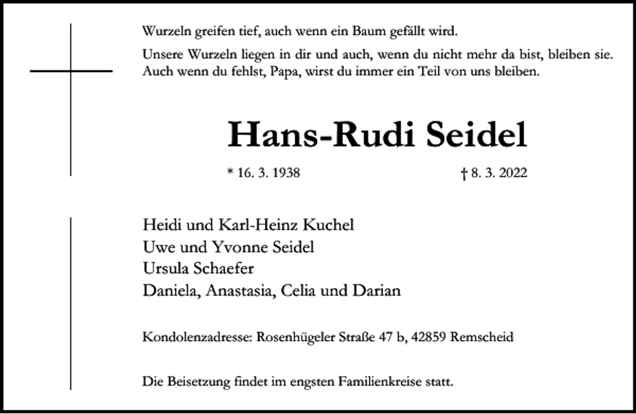 <p>Wurzeln greifen tief, auch wenn ein Baum gefällt wird.<br />Unsere Wurzeln liegen in dir und auch, wenn du nicht mehr da bist, bleiben sie.<br />Auch wenn du fehlst, Papa, wirst du immer ein Teil von uns bleiben.</p><p>Hans-Rudi Seidel<br />* 16. 3. 1938</p><p>† 8. 3. 2022</p><p>Heidi und Karl-Heinz Kuchel<br />Uwe und Yvonne Seidel<br />Ursula Schaefer<br />Daniela, Anastasia, Celia und Darian<br />Kondolenzadresse: Rosenhügeler Straße 47 b, 42859 Remscheid<br />Die Beisetzung findet im engsten Familienkreise statt.</p>