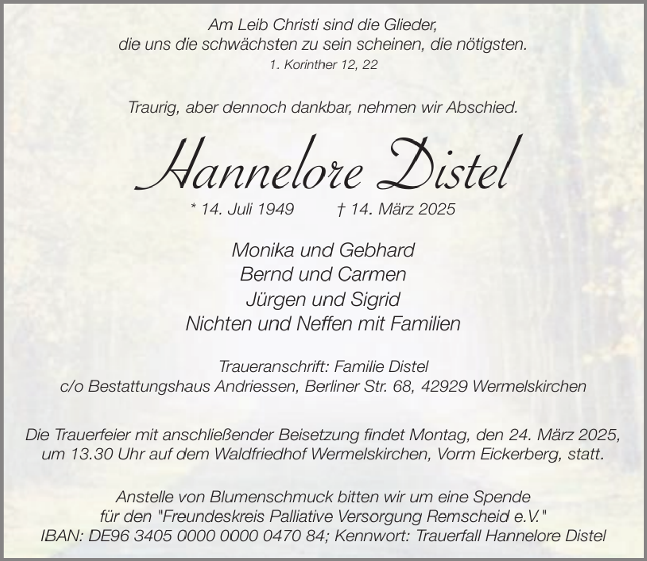 <p>Am Leib Christi sind die Glieder,<br />die uns die schwächsten zu sein scheinen, die nötigsten.<br />1. Korinther 12, 22</p><p>Traurig, aber dennoch dankbar, nehmen wir Abschied.</p><p>Hannelore Distel<br />* 14. Juli 1949</p><p>† 14. März 2025</p><p>Monika und Gebhard<br />Bernd und Carmen<br />Jürgen und Sigrid<br />Nichten und Neffen mit Familien<br />Traueranschrift: Familie Distel<br />c/o Bestattungshaus Andriessen, Berliner Str. 68, 42929 Wermelskirchen<br />Die Trauerfeier mit anschließender Beisetzung findet Montag, den 24. März 2025,<br />um 13.30 Uhr auf dem Waldfriedhof Wermelskirchen, Vorm Eickerberg, statt.<br />Anstelle von Blumenschmuck bitten wir um eine Spende<br />für den "Freundeskreis Palliative Versorgung Remscheid e.V."<br />IBAN: DE96 3405 0470 84; Kennwort: Trauerfall Hannelore Distel</p>