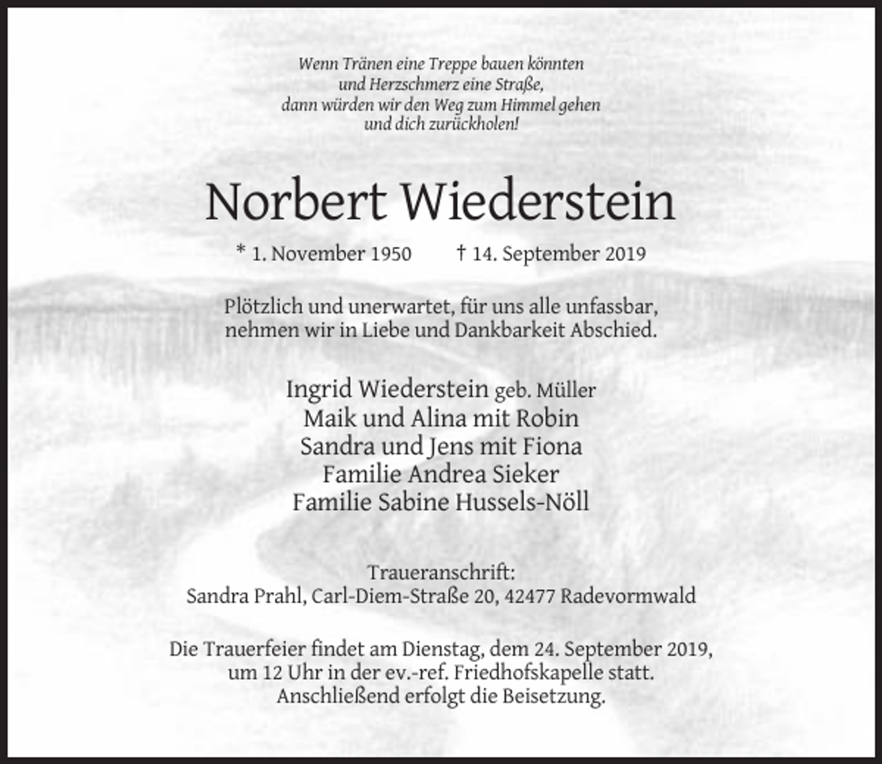 <p>Wenn Tränen eine Treppe bauen könnten<br />und Herzschmerz eine Straße,<br />dann würden wir den Weg zum Himmel gehen<br />und dich zurückholen!</p><p>Norbert Wiederstein<br />* 1. November 1950</p><p>† 14. September 2019</p><p>Plötzlich und unerwartet, für uns alle unfassbar,<br />nehmen wir in Liebe und Dankbarkeit Abschied.</p><p>Ingrid Wiederstein geb. Müller<br />Maik und Alina mit Robin<br />Sandra und Jens mit Fiona<br />Familie Andrea Sieker<br />Familie Sabine Hussels-Nöll<br />Traueranschrift:<br />Sandra Prahl, Carl-Diem-Straße 20, 42477 Radevormwald<br />Die Trauerfeier findet am Dienstag, dem 24. September 2019,<br />um 12 Uhr in der ev.-ref. Friedhofskapelle statt.<br />Anschließend erfolgt die Beisetzung.</p>
