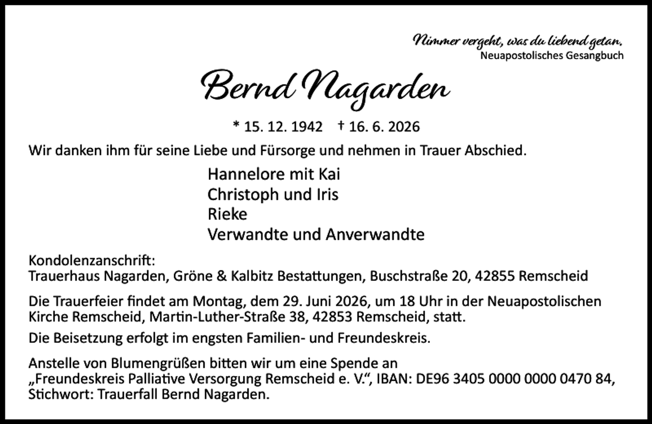 <p>Nimmer vergeht, was du liebend getan.</p><p>Bernd Nagarden</p><p>Neuapostolisches Gesangbuch</p><p>* 15. 12. 1942 † 16. 6. 2026<br />Wir danken ihm für seine Liebe und Fürsorge und nehmen in Trauer Abschied.</p><p>Hannelore mit Kai<br />Christoph und Iris<br />Rieke<br />Verwandte und Anverwandte<br />Kondolenzanschri :<br />Trauerhaus Nagarden, Gröne &amp; Kalbitz Besta ungen, Buschstraße 20, 42855 Remscheid<br />Die Trauerfeier ﬁndet am Montag, dem 29. Juni 2026, um 18 Uhr in der Neuapostolischen<br />Kirche Remscheid, Mar n-Luther-Straße 38, 42853 Remscheid, sta .<br />Die Beisetzung erfolgt im engsten Familien- und Freundeskreis.<br />Anstelle von Blumengrüßen bi en wir um eine Spende an<br />„Freundeskreis Pallia ve Versorgung Remscheid e. V.“, IBAN: DE96 3405 0470 84,<br />S chwort: Trauerfall Bernd Nagarden.</p>