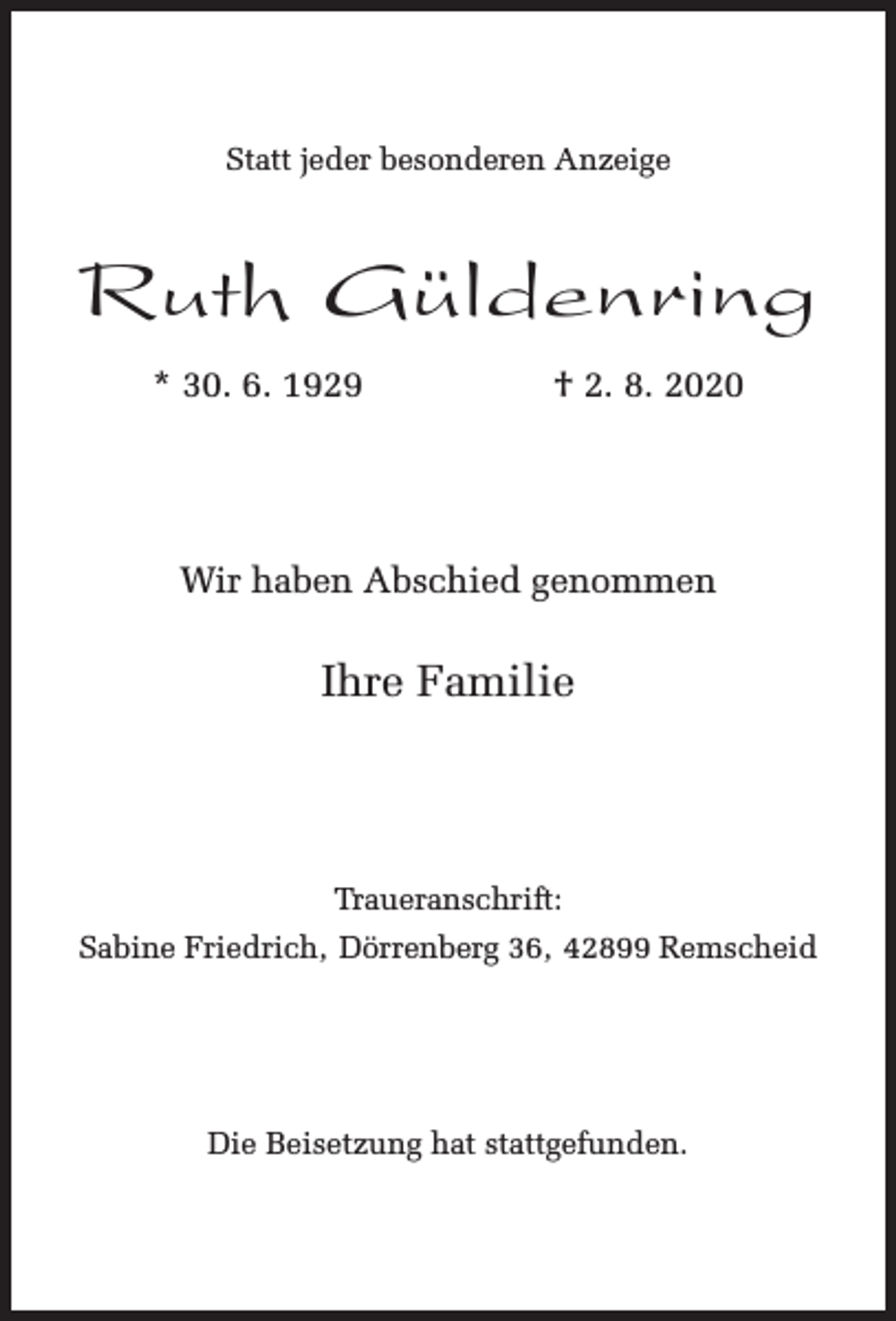 <p>Statt jeder besonderen Anzeige</p><p>Ruth Güldenring<br />* 30. 6. 1929</p><p>† 2. 8. 2020</p><p>Wir haben Abschied genommen</p><p>Ihre Familie</p><p>Traueranschrift:<br />Sabine Friedrich, Dörrenberg 36, 42899 Remscheid</p><p>Die Beisetzung hat stattgefunden.</p>