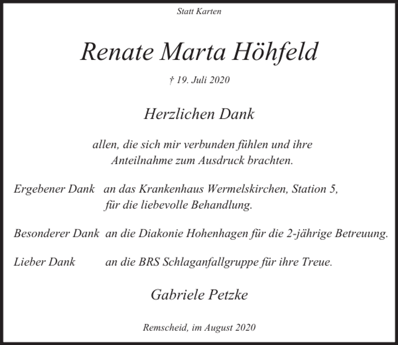 <p>Statt Karten</p><p>Renate Marta Höhfeld<br />† 19. Juli 2020</p><p>Herzlichen Dank<br />allen, die sich mir verbunden fühlen und ihre<br />Anteilnahme zum Ausdruck brachten.<br />Ergebener Dank an das Krankenhaus Wermelskirchen, Station 5,<br />für die liebevolle Behandlung.<br />Besonderer Dank an die Diakonie Hohenhagen für die 2-jährige Betreuung.<br />Lieber Dank</p><p>an die BRS Schlaganfallgruppe für ihre Treue.</p><p>Gabriele Petzke<br />Remscheid, im August 2020</p>