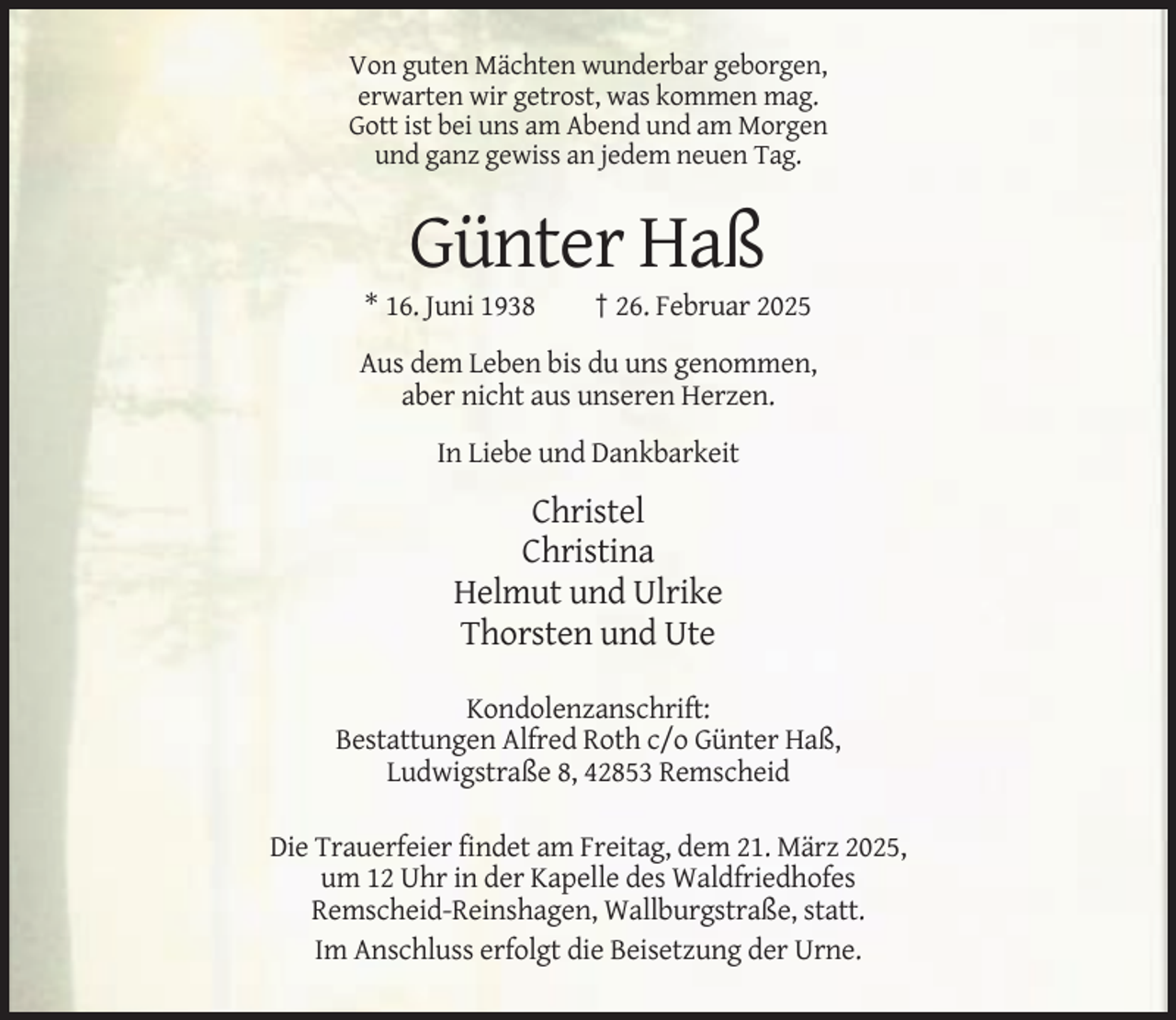 <p>Von guten Mächten wunderbar geborgen,<br />erwarten wir getrost, was kommen mag.<br />Gott ist bei uns am Abend und am Morgen<br />und ganz gewiss an jedem neuen Tag.</p><p>Günter Haß<br />* 16. Juni 1938</p><p>† 26. Februar 2025</p><p>Aus dem Leben bis du uns genommen,<br />aber nicht aus unseren Herzen.<br />In Liebe und Dankbarkeit</p><p>Christel<br />Christina<br />Helmut und Ulrike<br />Thorsten und Ute<br />Kondolenzanschrift:<br />Bestattungen Alfred Roth c/o Günter Haß,<br />Ludwigstraße 8, 42853 Remscheid<br />Die Trauerfeier findet am Freitag, dem 21. März 2025,<br />um 12 Uhr in der Kapelle des Waldfriedhofes<br />Remscheid-Reinshagen, Wallburgstraße, statt.<br />Im Anschluss erfolgt die Beisetzung der Urne.</p>