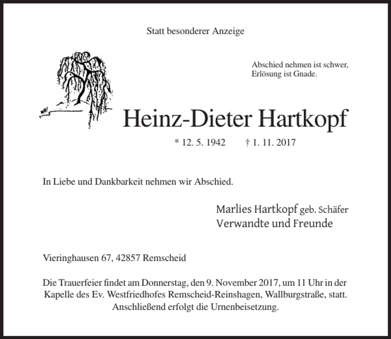 <p>Statt besonderer Anzeige</p><p>Abschied nehmen ist schwer,<br />Erlösung ist Gnade.</p><p>Heinz-Dieter Hartkopf<br />* 12. 5. 1942</p><p>† 1. 11. 2017</p><p>In Liebe und Dankbarkeit nehmen wir Abschied.</p><p>Marlies Hartkopf geb. Schäfer<br />Verwandte und Freunde<br />Vieringhausen 67, 42857 Remscheid<br />Die Trauerfeier findet am Donnerstag, den 9. November 2017, um 11 Uhr in der<br />Kapelle des Ev. Westfriedhofes Remscheid-Reinshagen, Wallburgstraße, statt.<br />Anschließend erfolgt die Urnenbeisetzung.</p>