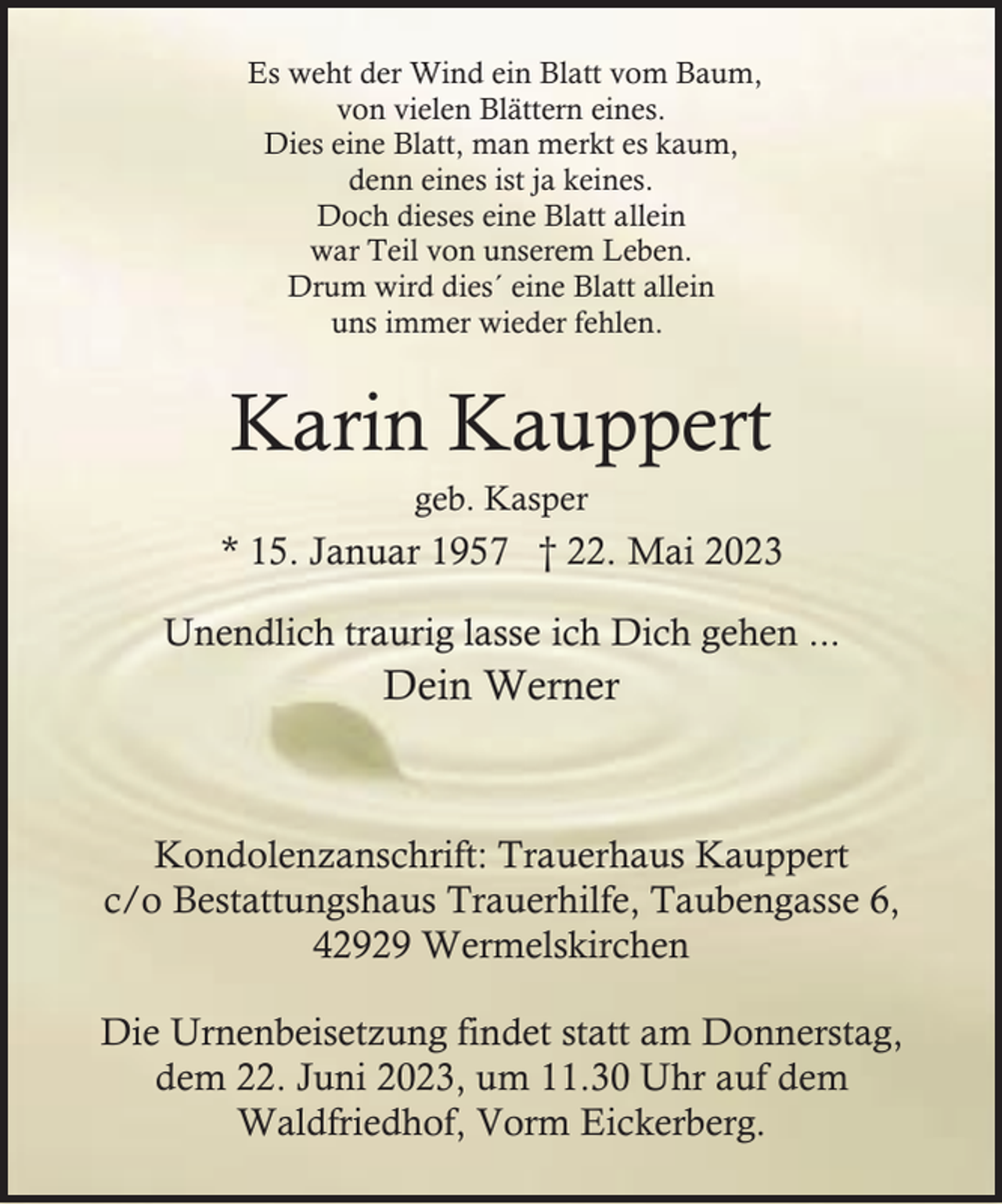 <p>Es weht der Wind ein Blatt vom Baum,<br />von vielen Blättern eines.<br />Dies eine Blatt, man merkt es kaum,<br />denn eines ist ja keines.<br />Doch dieses eine Blatt allein<br />war Teil von unserem Leben.<br />Drum wird dies´ eine Blatt allein<br />uns immer wieder fehlen.</p><p>Karin Kauppert<br />geb. Kasper</p><p>* 15. Januar 1957 † 22. Mai 2023<br />Unendlich traurig lasse ich Dich gehen ...</p><p>Dein Werner</p><p>Kondolenzanschrift: Trauerhaus Kauppert<br />c/o Bestattungshaus Trauerhilfe, Taubengasse 6,<br />42929 Wermelskirchen<br />Die Urnenbeisetzung findet statt am Donnerstag,<br />dem 22. Juni 2023, um 11.30 Uhr auf dem<br />Waldfriedhof, Vorm Eickerberg.</p>
