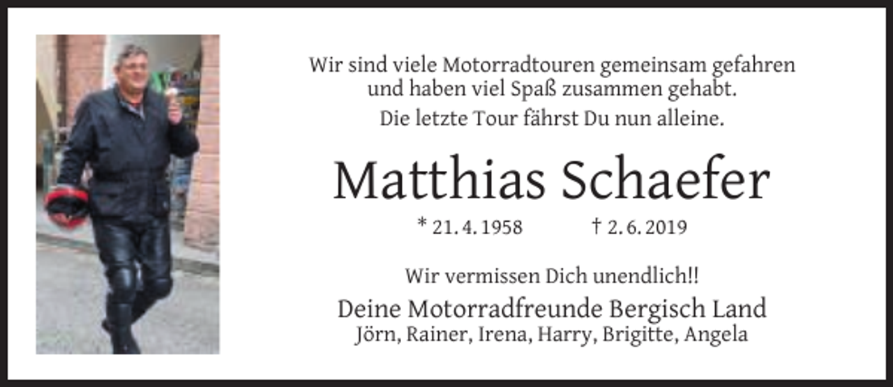 <p>Wir sind viele Motorradtouren gemeinsam gefahren<br />und haben viel Spaß zusammen gehabt.<br />Die letzte Tour fährst Du nun alleine.</p><p>Matthias Schaefer<br />* 21. 4. 1958</p><p>† 2. 6. 2019</p><p>Wir vermissen Dich unendlich!!</p><p>Deine Motorradfreunde Bergisch Land<br />Jörn, Rainer, Irena, Harry, Brigitte, Angela</p>