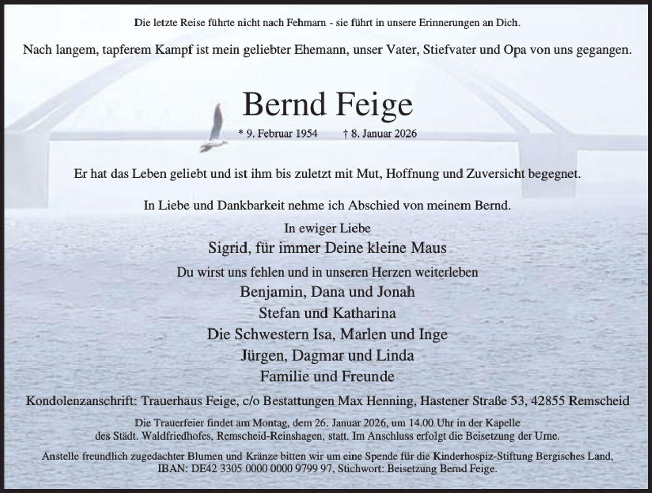 <p>Die letzte Reise führte nicht nach Fehmarn - sie führt in unsere Erinnerungen an Dich.</p><p>Nach langem, tapferem Kampf ist mein geliebter Ehemann, unser Vater, Stiefvater und Opa von uns gegangen.</p><p>Bernd Feige</p><p>* 9. Februar 1954</p><p>† 8. Januar 2026</p><p>Er hat das Leben geliebt und ist ihm bis zuletzt mit Mut, Hoffnung und Zuversicht begegnet.<br />In Liebe und Dankbarkeit nehme ich Abschied von meinem Bernd.<br />In ewiger Liebe</p><p>Sigrid, für immer Deine kleine Maus<br />Du wirst uns fehlen und in unseren Herzen weiterleben</p><p>Benjamin, Dana und Jonah<br />Stefan und Katharina<br />Die Schwestern Isa, Marlen und Inge<br />Jürgen, Dagmar und Linda<br />Familie und Freunde</p><p>Kondolenzanschrift: Trauerhaus Feige, c/o Bestattungen Max Henning, Hastener Straße 53, 42855 Remscheid<br />Die Trauerfeier findet am Montag, dem 26. Januar 2026, um 14.00 Uhr in der Kapelle<br />des Städt. Waldfriedhofes, Remscheid-Reinshagen, statt. Im Anschluss erfolgt die Beisetzung der Urne.<br />Anstelle freundlich zugedachter Blumen und Kränze bitten wir um eine Spende für die Kinderhospiz-Stiftung Bergisches Land,<br />IBAN: DE42 3305 9797, Stichwort: Beisetzung Bernd Feige.</p>