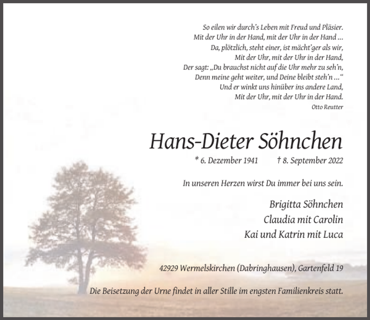 <p>So eilen wir durch’s Leben mit Freud und Pläsier.<br />Mit der Uhr in der Hand, mit der Uhr in der Hand ...<br />Da, plötzlich, steht einer, ist mächt’ger als wir,<br />Mit der Uhr, mit der Uhr in der Hand,<br />Der sagt: „Du brauchst nicht auf die Uhr mehr zu seh’n,<br />Denn meine geht weiter, und Deine bleibt steh’n ...“<br />Und er winkt uns hinüber ins andere Land,<br />Mit der Uhr, mit der Uhr in der Hand.<br />Otto Reutter</p><p>Hans-Dieter Söhnchen<br />* 6. Dezember 1941</p><p>† 8. September 2022</p><p>In unseren Herzen wirst Du immer bei uns sein.</p><p>Brigitta Söhnchen<br />Claudia mit Carolin<br />Kai und Katrin mit Luca</p><p>42929 Wermelskirchen (Dabringhausen), Gartenfeld 19<br />Die Beisetzung der Urne findet in aller Stille im engsten Familienkreis statt.</p>