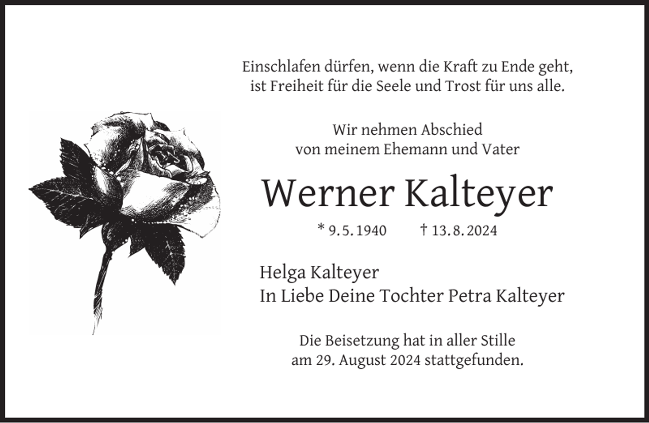 <p>Einschlafen dürfen, wenn die Kraft zu Ende geht,<br />ist Freiheit für die Seele und Trost für uns alle.<br />Wir nehmen Abschied<br />von meinem Ehemann und Vater</p><p>Werner Kalteyer<br />* 9. 5. 1940</p><p>† 13. 8. 2024</p><p>Helga Kalteyer<br />In Liebe Deine Tochter Petra Kalteyer<br />Die Beisetzung hat in aller Stille<br />am 29. August 2024 stattgefunden.</p>