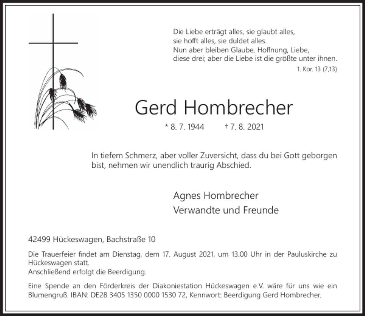 <p>Die Liebe erträgt alles, sie glaubt alles,<br />sie hoﬀt alles, sie duldet alles.<br />Nun aber bleiben Glaube, Hoﬀnung, Liebe,<br />diese drei; aber die Liebe ist die größte unter ihnen.<br />1. Kor. 13 (7,13)</p><p>Gerd Hombrecher<br />* 8. 7. 1944</p><p>† 7. 8. 2021</p><p>In tiefem Schmerz, aber voller Zuversicht, dass du bei Gott geborgen<br />bist, nehmen wir unendlich traurig Abschied.</p><p>Agnes Hombrecher<br />Verwandte und Freunde<br />42499 Hückeswagen, Bachstraße 10<br />Die Trauerfeier ﬁndet am Dienstag, dem 17. August 2021, um 13.00 Uhr in der Pauluskirche zu<br />Hückeswagen statt.<br />Anschließend erfolgt die Beerdigung.<br />Eine Spende an den Förderkreis der Diakoniestation Hückeswagen e.V. wäre für uns wie ein<br />Blumengruß. IBAN: DE28 3405 135000 1530 72, Kennwort: Beerdigung Gerd Hombrecher.</p>