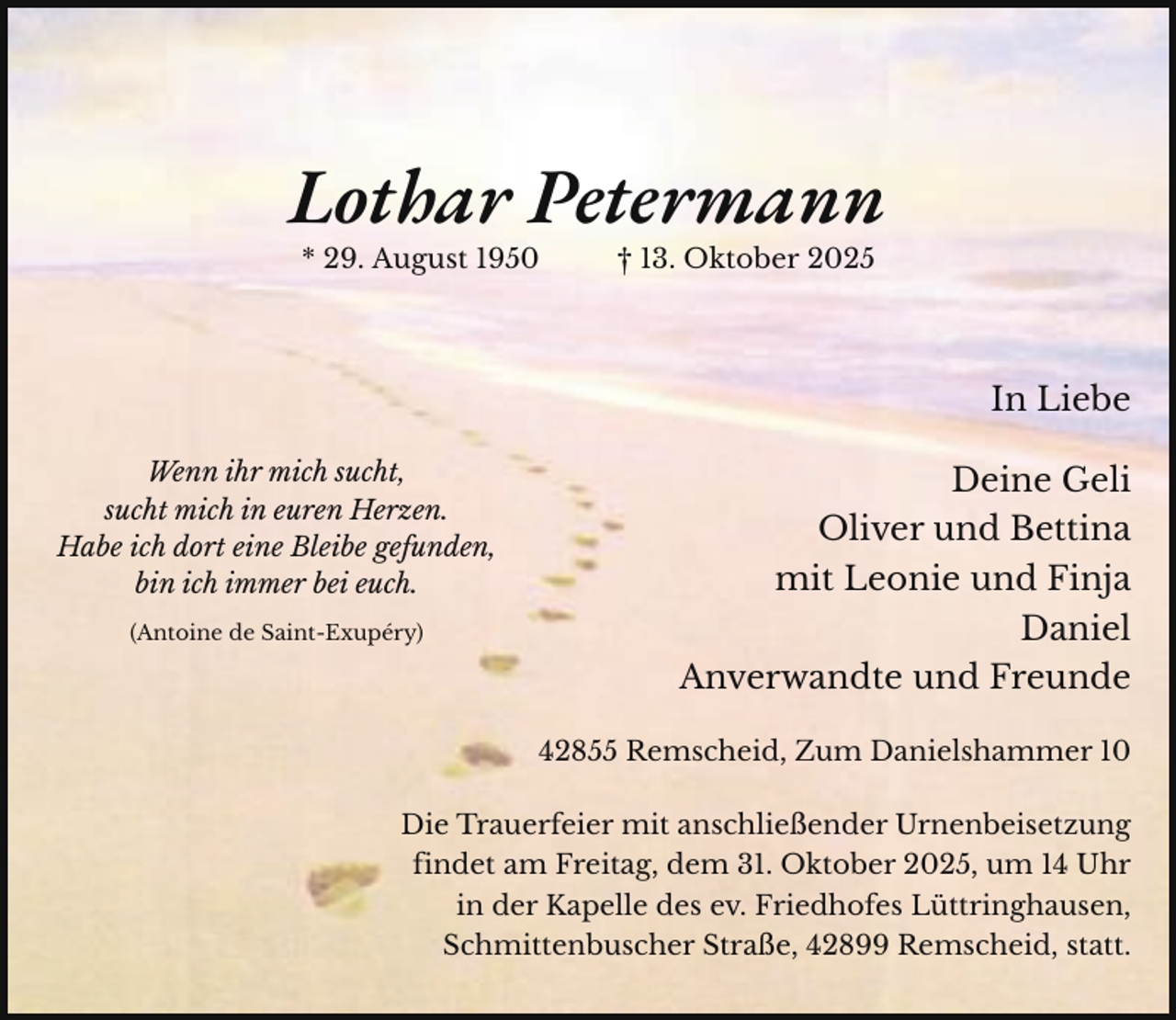 <p>Lothar Petermann<br />* 29. August 1950</p><p>† 13. Oktober 2025</p><p>In Liebe<br />Wenn ihr mich sucht,<br />sucht mich in euren Herzen.<br />Habe ich dort eine Bleibe gefunden,<br />bin ich immer bei euch.<br />(Antoine de Saint-Exupéry)</p><p>Deine Geli<br />Oliver und Bettina<br />mit Leonie und Finja<br />Daniel<br />Anverwandte und Freunde<br />42855 Remscheid, Zum Danielshammer 10</p><p>Die Trauerfeier mit anschließender Urnenbeisetzung<br />findet am Freitag, dem 31. Oktober 2025, um 14 Uhr<br />in der Kapelle des ev. Friedhofes Lüttringhausen,<br />Schmittenbuscher Straße, 42899 Remscheid, statt.</p>