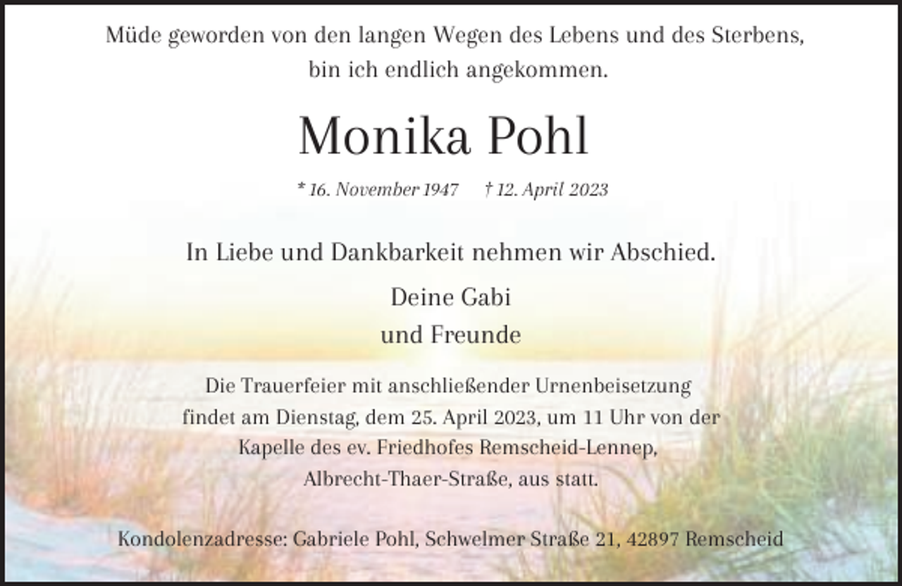 <p>Müde geworden von den langen Wegen des Lebens und des Sterbens,<br />bin ich endlich angekommen.</p><p>Monika Pohl<br />* 16. November 1947</p><p>† 12. April 2023</p><p>In Liebe und Dankbarkeit nehmen wir Abschied.<br />Deine Gabi<br />und Freunde<br />Die Trauerfeier mit anschließender Urnenbeisetzung<br />findet am Dienstag, dem 25. April 2023, um 11 Uhr von der<br />Kapelle des ev. Friedhofes Remscheid-Lennep,<br />Albrecht-Thaer-Straße, aus statt.<br />Kondolenzadresse: Gabriele Pohl, Schwelmer Straße 21, 42897 Remscheid</p>