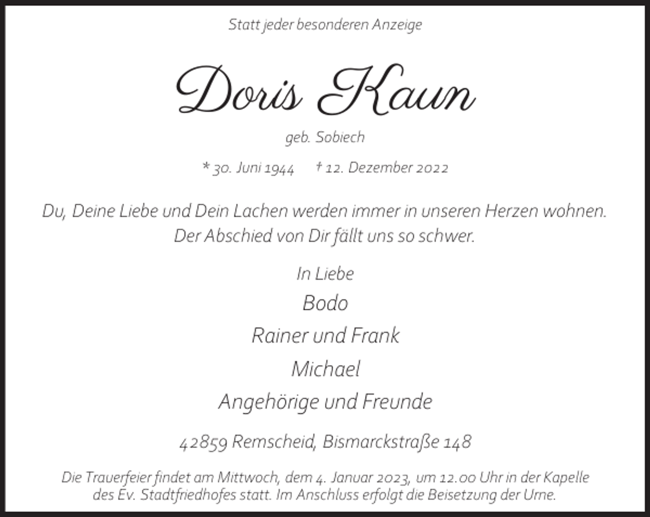 <p>Statt jeder besonderen Anzeige</p><p>Doris Kaun<br />geb. Sobiech</p><p>* 30. Juni 1944</p><p>† 12. Dezember 2022</p><p>Du, Deine Liebe und Dein Lachen werden immer in unseren Herzen wohnen.<br />Der Abschied von Dir fällt uns so schwer.<br />In Liebe</p><p>Bodo<br />Rainer und Frank<br />Michael<br />Angehörige und Freunde<br />42859 Remscheid, Bismarckstraße 148<br />Die Trauerfeier findet am Mittwoch, dem 4. Januar 2023, um 12.00 Uhr in der Kapelle<br />des Ev. Stadtfriedhofes statt. Im Anschluss erfolgt die Beisetzung der Urne.</p>