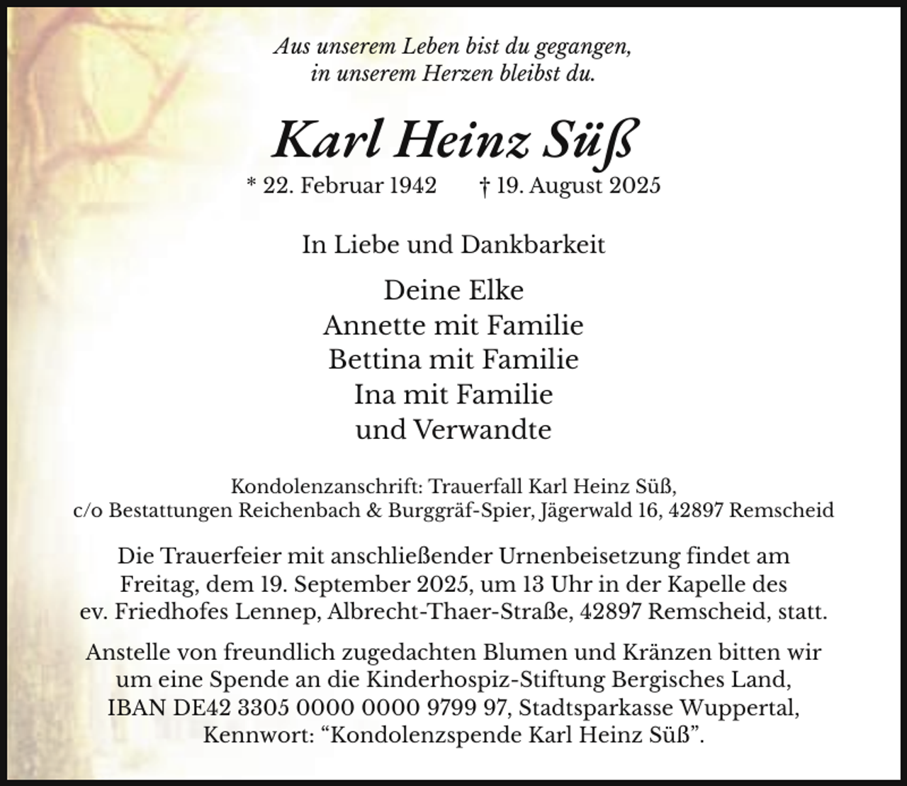 <p>Aus unserem Leben bist du gegangen,<br />in unserem Herzen bleibst du.</p><p>Karl Heinz Süß</p><p>* 22. Februar 1942</p><p>† 19. August 2025</p><p>In Liebe und Dankbarkeit</p><p>Deine Elke<br />Annette mit Familie<br />Bettina mit Familie<br />Ina mit Familie<br />und Verwandte<br />Kondolenzanschrift: Trauerfall Karl Heinz Süß,<br />c/o Bestattungen Reichenbach &amp; Burggräf-Spier, Jägerwald 16, 42897 Remscheid</p><p>Die Trauerfeier mit anschließender Urnenbeisetzung findet am<br />Freitag, dem 19. September 2025, um 13 Uhr in der Kapelle des<br />ev. Friedhofes Lennep, Albrecht-Thaer-Straße, 42897 Remscheid, statt.<br />Anstelle von freundlich zugedachten Blumen und Kränzen bitten wir<br />um eine Spende an die Kinderhospiz-Stiftung Bergisches Land,<br />IBAN DE42 3305 9797, Stadtsparkasse Wuppertal,<br />Kennwort: “Kondolenzspende Karl Heinz Süß”.</p>