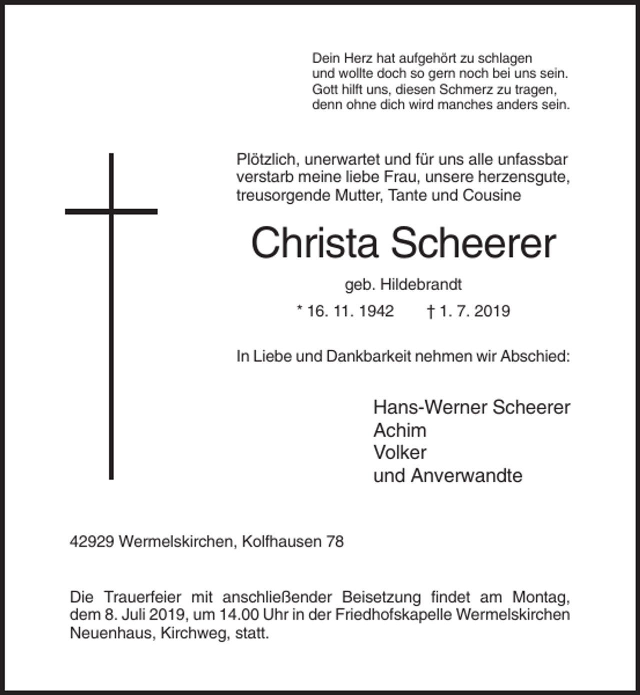 <p>Dein Herz hat aufgehört zu schlagen<br />und wollte doch so gern noch bei uns sein.<br />Gott hilft uns, diesen Schmerz zu tragen,<br />denn ohne dich wird manches anders sein.</p><p>Plötzlich, unerwartet und für uns alle unfassbar<br />verstarb meine liebe Frau, unsere herzensgute,<br />treusorgende Mutter, Tante und Cousine</p><p>Christa Scheerer<br />geb. Hildebrandt<br />* 16. 11. 1942</p><p>† 1. 7. 2019</p><p>In Liebe und Dankbarkeit nehmen wir Abschied:</p><p>Hans-Werner Scheerer<br />Achim<br />Volker<br />und Anverwandte<br />42929 Wermelskirchen, Kolfhausen 78<br />Die Trauerfeier mit anschließender Beisetzung findet am Montag,<br />dem 8. Juli 2019, um 14.00 Uhr in der Friedhofskapelle Wermelskirchen<br />Neuenhaus, Kirchweg, statt.</p>