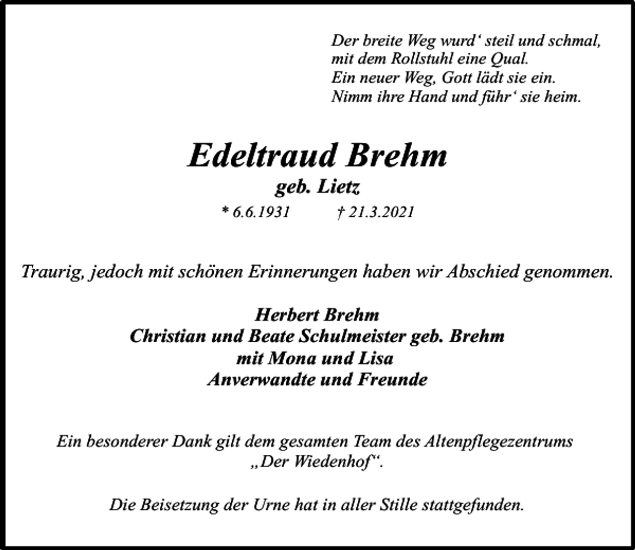 <p>Der breite Weg wurd‘ steil und schmal,<br />mit dem Rollstuhl eine Qual.<br />Ein neuer Weg, Gott lädt sie ein.<br />Nimm ihre Hand und führ‘ sie heim.</p><p>Edeltraud Brehm<br />geb. Lietz</p><p>* 6.6.1931</p><p>† 21.3.2021</p><p>Traurig, jedoch mit schönen Erinnerungen haben wir Abschied genommen.<br />Herbert Brehm<br />Christian und Beate Schulmeister geb. Brehm<br />mit Mona und Lisa<br />Anverwandte und Freunde<br />Ein besonderer Dank gilt dem gesamten Team des Altenpflegezentrums<br />„Der Wiedenhof“.<br />Die Beisetzung der Urne hat in aller Stille stattgefunden.</p>