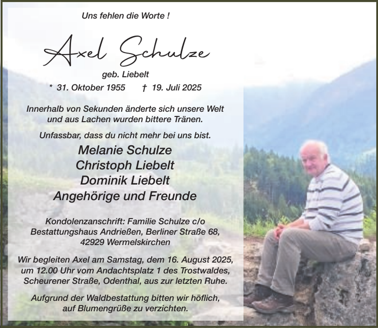 <p>Uns fehlen die Worte !</p><p>Axel Schulze<br />geb. Liebelt</p><p>* 31. Oktober 1955</p><p>† 19. Juli 2025</p><p>Innerhalb von Sekunden änderte sich unsere Welt<br />und aus Lachen wurden bittere Tränen.<br />Unfassbar, dass du nicht mehr bei uns bist.</p><p>Melanie Schulze<br />Christoph Liebelt<br />Dominik Liebelt<br />Angehörige und Freunde<br />Kondolenzanschrift: Familie Schulze c/o<br />Bestattungshaus Andrießen, Berliner Straße 68,<br />42929 Wermelskirchen<br />Wir begleiten Axel am Samstag, dem 16. August 2025,<br />um 12.00 Uhr vom Andachtsplatz 1 des Trostwaldes,<br />Scheurener Straße, Odenthal, aus zur letzten Ruhe.<br />Aufgrund der Waldbestattung bitten wir höflich,<br />auf Blumengrüße zu verzichten.</p>